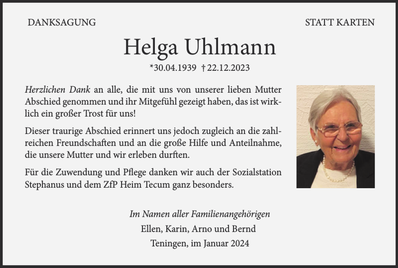 <p>DANKSAGUNG</p><p>STATT KARTEN</p><p>Helga Uhlmann<br />*30.04.1939 † 22.12.2023</p><p>Herzlichen Dank an alle, die mit uns von unserer lieben Mutter<br />­Abschied genommen und ihr Mitgefühl gezeigt haben, das ist wirklich ein großer Trost für uns!<br />Dieser traurige Abschied erinnert uns jedoch zugleich an die zahlreichen Freundschaften und an die große Hilfe und Anteilnahme,<br />die unsere Mutter und wir erleben durften.<br />Für die Zuwendung und Pflege danken wir auch der Sozialstation<br />Stephanus und dem ZfP Heim Tecum ganz besonders.<br />Im Namen aller Familienangehörigen<br />Ellen, Karin, Arno und Bernd<br />Teningen, im Januar 2024</p>