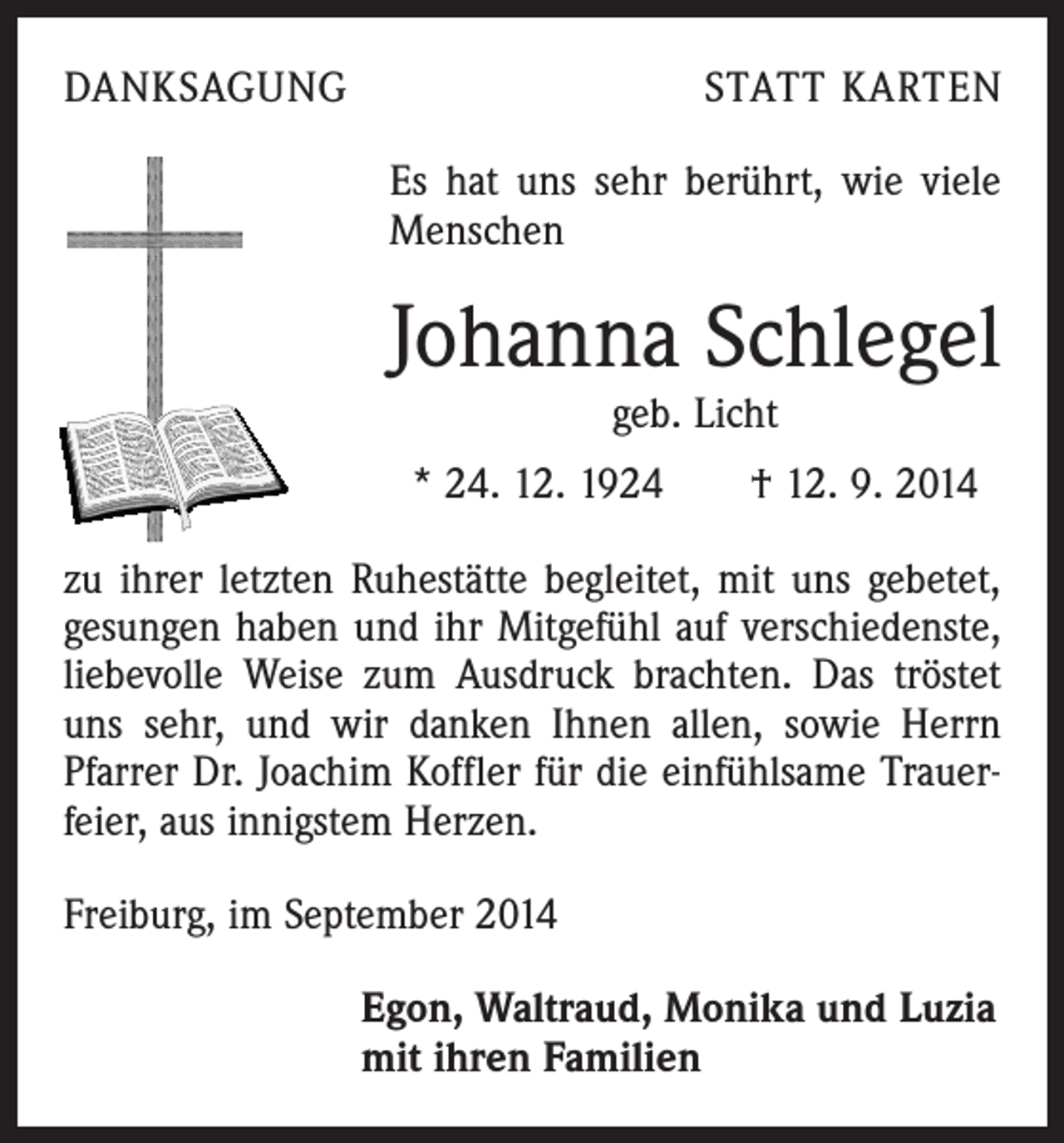 <p>DANKSAGUNG</p><p>STATT KARTEN<br />Es hat uns sehr berührt, wie viele<br />­Menschen</p><p>Johanna Schlegel<br />geb. Licht</p><p>* 24. 12. 1924 † 12. 9. 2014<br />zu ihrer letzten Ruhestätte begleitet, mit uns gebetet,<br />gesungen haben und ihr Mitgefühl auf verschiedenste,<br />liebevolle Weise zum Ausdruck brachten. Das tröstet<br />uns sehr, und wir danken Ihnen allen, sowie Herrn<br />­Pfarrer Dr. Joachim Koffler für die einfühlsame Trauerfeier, aus innigstem Herzen.<br />Freiburg, im September 2014<br />Egon, Waltraud, Monika und Luzia<br />mit ihren Familien</p>