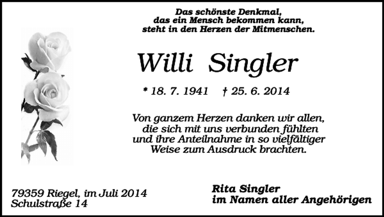 <p>Das schönste Denkmal,<br />das ein Mensch bekommen kann,<br />steht in den Herzen der Mitmenschen.</p><p>Willi Singler<br />* 18. 7. 1941</p><p>† 25. 6. 2014</p><p>Von ganzem Herzen danken wir allen,<br />die sich mit uns verbunden fühlten<br />und ihre Anteilnahme in so vielfältiger<br />Weise zum Ausdruck brachten.</p><p>79359 Riegel, im Juli 2014<br />Schulstraße 14</p><p>Rita Singler<br />im Namen aller Angehörigen</p>