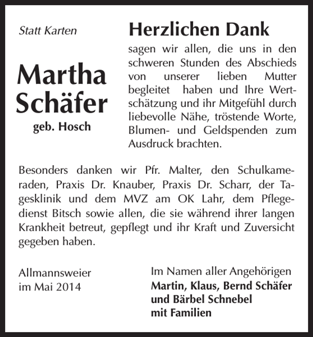 <p>Statt Karten</p><p>Martha<br />Schäfer<br />geb. Hosch</p><p>Herzlichen Dank<br />sagen wir allen, die uns in den<br />schweren Stunden des Abschieds<br />von<br />unserer<br />lieben<br />Mutter<br />begleitet haben und Ihre Wertschätzung und ihr Mitgefühl durch<br />liebevolle Nähe, tröstende Worte,<br />Blumen- und Geldspenden zum<br />Ausdruck brachten.</p><p>Besonders danken wir Pfr. Malter, den Schulkameraden, Praxis Dr. Knauber, Praxis Dr. Scharr, der Tagesklinik und dem MVZ am OK Lahr, dem Pflegedienst Bitsch sowie allen, die sie während ihrer langen<br />Krankheit betreut, gepflegt und ihr Kraft und Zuversicht<br />gegeben haben.<br />Allmannsweier<br />im Mai 2014</p><p>Im Namen aller Angehörigen<br />Martin, Klaus, Bernd Schäfer<br />und Bärbel Schnebel<br />mit Familien</p>