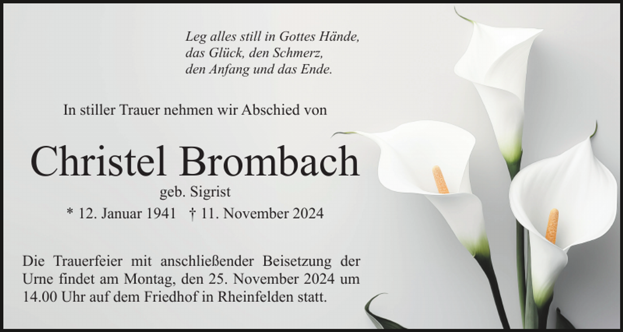 <p>Leg alles still in Gottes Hände,<br />das Glück, den Schmerz,<br />den Anfang und das Ende.</p><p>In stiller Trauer nehmen wir Abschied von</p><p>Christel Brombach<br />geb. Sigrist<br />* 12. Januar 1941 † 11. November 2024</p><p>Die Trauerfeier mit anschließender Beisetzung der<br />Urne findet am Montag, den 25. November 2024 um<br />14.00 Uhr auf dem Friedhof in Rheinfelden statt.</p>