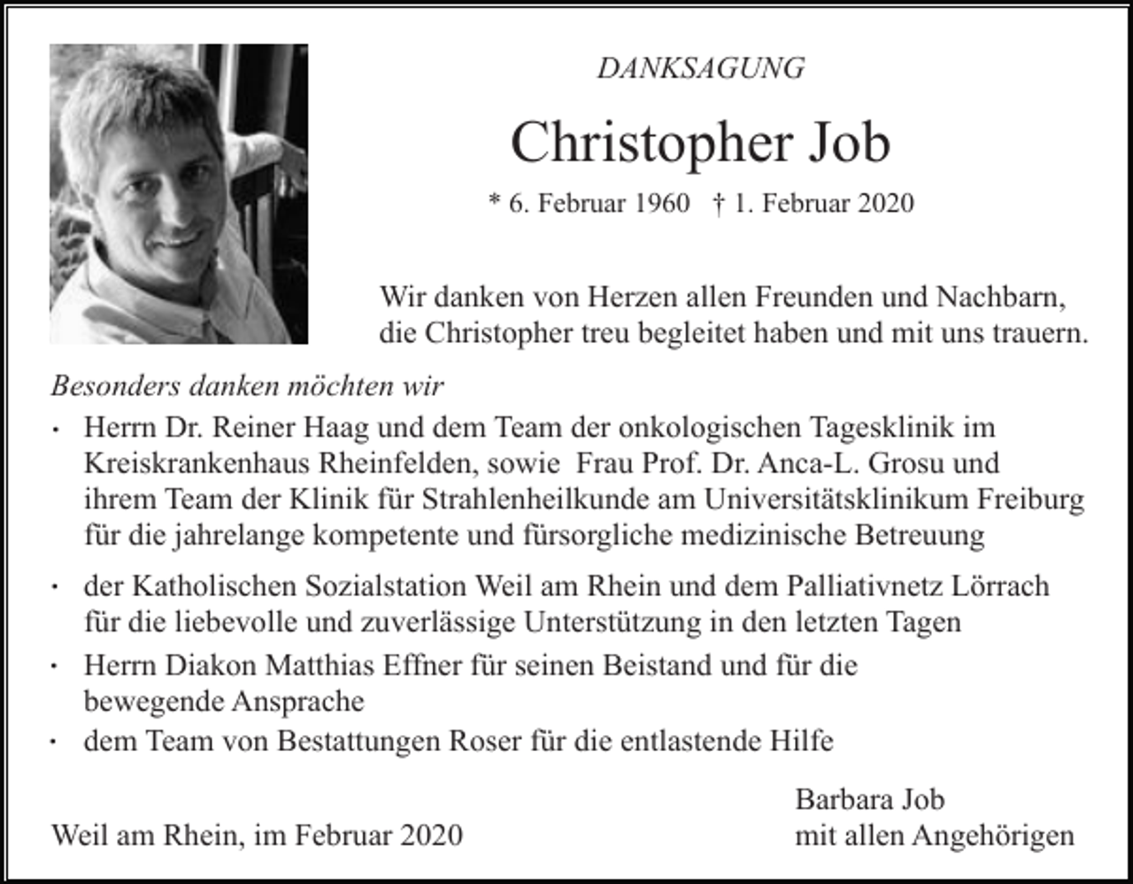 <p>DANKSAGUNG</p><p>Christopher Job<br />* 6. Februar 1960 † 1. Februar 2020</p><p>Wir danken von Herzen allen Freunden und Nachbarn,<br />die Christopher treu begleitet haben und mit uns trauern.<br />Besonders danken möchten wir<br />. Herrn Dr. Reiner Haag und dem Team der onkologischen Tagesklinik im<br />Kreiskrankenhaus Rheinfelden, sowie Frau Prof. Dr. Anca-L. Grosu und<br />ihrem Team der Klinik für Strahlenheilkunde am Universitätsklinikum Freiburg<br />für die jahrelange kompetente und fürsorgliche medizinische Betreuung</p><p>.<br />.<br />.</p><p>der Katholischen Sozialstation Weil am Rhein und dem Palliativnetz Lörrach<br />für die liebevolle und zuverlässige Unterstützung in den letzten Tagen<br />Herrn Diakon Matthias Effner für seinen Beistand und für die<br />bewegende Ansprache<br />dem Team von Bestattungen Roser für die entlastende Hilfe</p><p>Weil am Rhein, im Februar 2020</p><p>Barbara Job<br />mit allen Angehörigen</p>