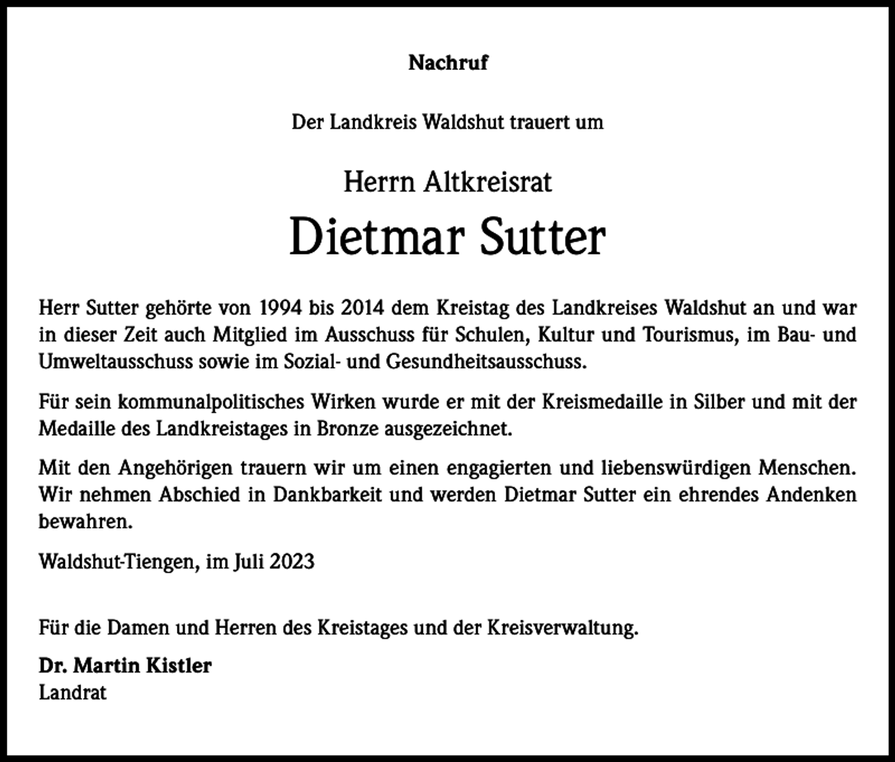 <p>Nachruf<br />Der Landkreis Waldshut trauert um</p><p>Herrn Altkreisrat</p><p>Dietmar Sutter<br />Herr Sutter gehörte von 1994 bis 2014 dem Kreistag des Landkreises Waldshut an und war<br />in dieser Zeit auch Mitglied im Ausschuss für Schulen, Kultur und Tourismus, im Bau- und<br />Umweltausschuss sowie im Sozial- und Gesundheitsausschuss.<br />Für sein kommunalpolitisches Wirken wurde er mit der Kreismedaille in Silber und mit der<br />Medaille des Landkreistages in Bronze ausgezeichnet.<br />Mit den Angehörigen trauern wir um einen engagierten und liebenswürdigen Menschen.<br />Wir nehmen Abschied in Dankbarkeit und werden Dietmar Sutter ein ehrendes Andenken<br />bewahren.<br />Waldshut-Tiengen, im Juli 2023<br />Für die Damen und Herren des Kreistages und der Kreisverwaltung.<br />Dr. Martin Kistler<br />Landrat</p>