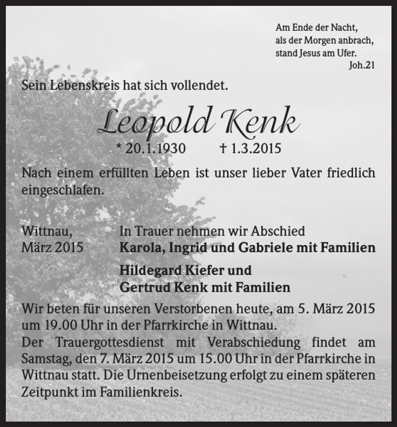 <p>Am Ende der Nacht,<br />als der Morgen anbrach,<br />stand Jesus am Ufer.<br />Joh.21</p><p>Sein Lebenskreis hat sich vollendet.</p><p>Leopold Kenk<br />* 20.1.1930</p><p>† 1.3.2015</p><p>Nach einem erfüllten Leben ist unser lieber Vater friedlich<br />eingeschlafen.<br />Wittnau,<br />März 2015</p><p>In Trauer nehmen wir Abschied<br />Karola, Ingrid und Gabriele mit Familien</p><p>Hildegard Kiefer und<br />Gertrud Kenk mit Familien<br />Wir beten für unseren Verstorbenen heute, am 5. März 2015<br />um 19.00 Uhr in der Pfarrkirche in Wittnau.<br />Der Trauergottesdienst mit Verabschiedung findet am<br />Samstag, den 7. März 2015 um 15.00 Uhr in der Pfarrkirche in<br />Wittnau statt. Die Urnenbeisetzung erfolgt zu einem späteren<br />Zeitpunkt im Familienkreis.</p>