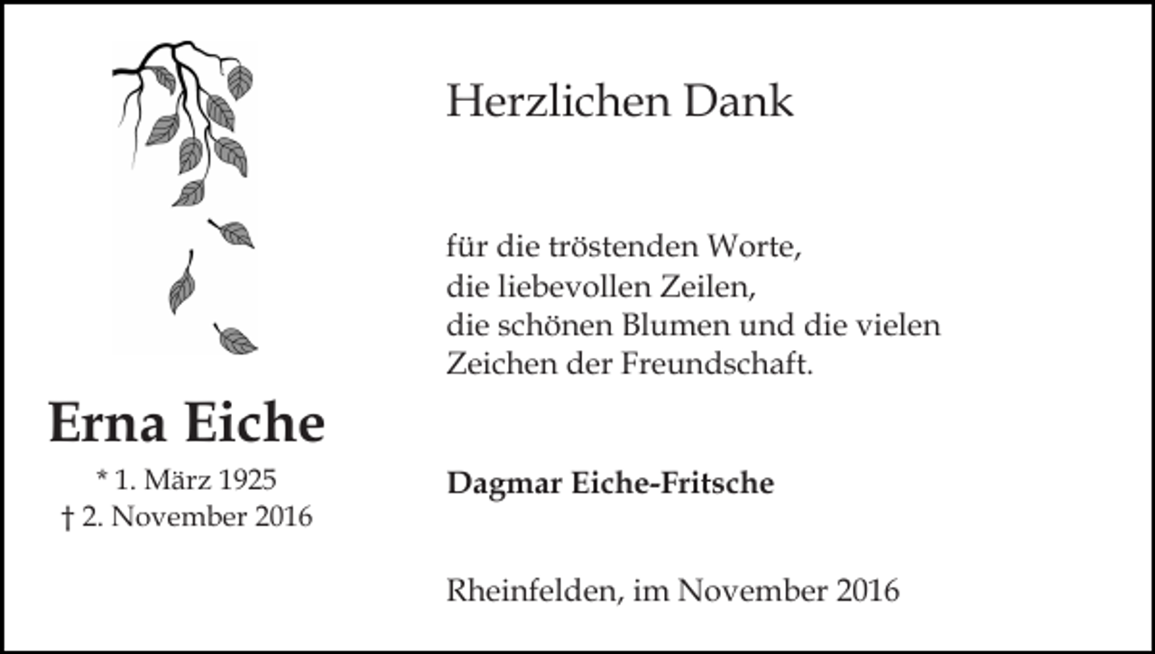 <p>Herzlichen Dank<br />für die tröstenden Worte,<br />die liebevollen Zeilen,<br />die schönen Blumen und die vielen<br />Zeichen der Freundschaft.</p><p>Erna Eiche<br />* 1. März 1925<br />† 2. November 2016</p><p>Dagmar Eiche-Fritsche<br />Rheinfelden, im November 2016</p>