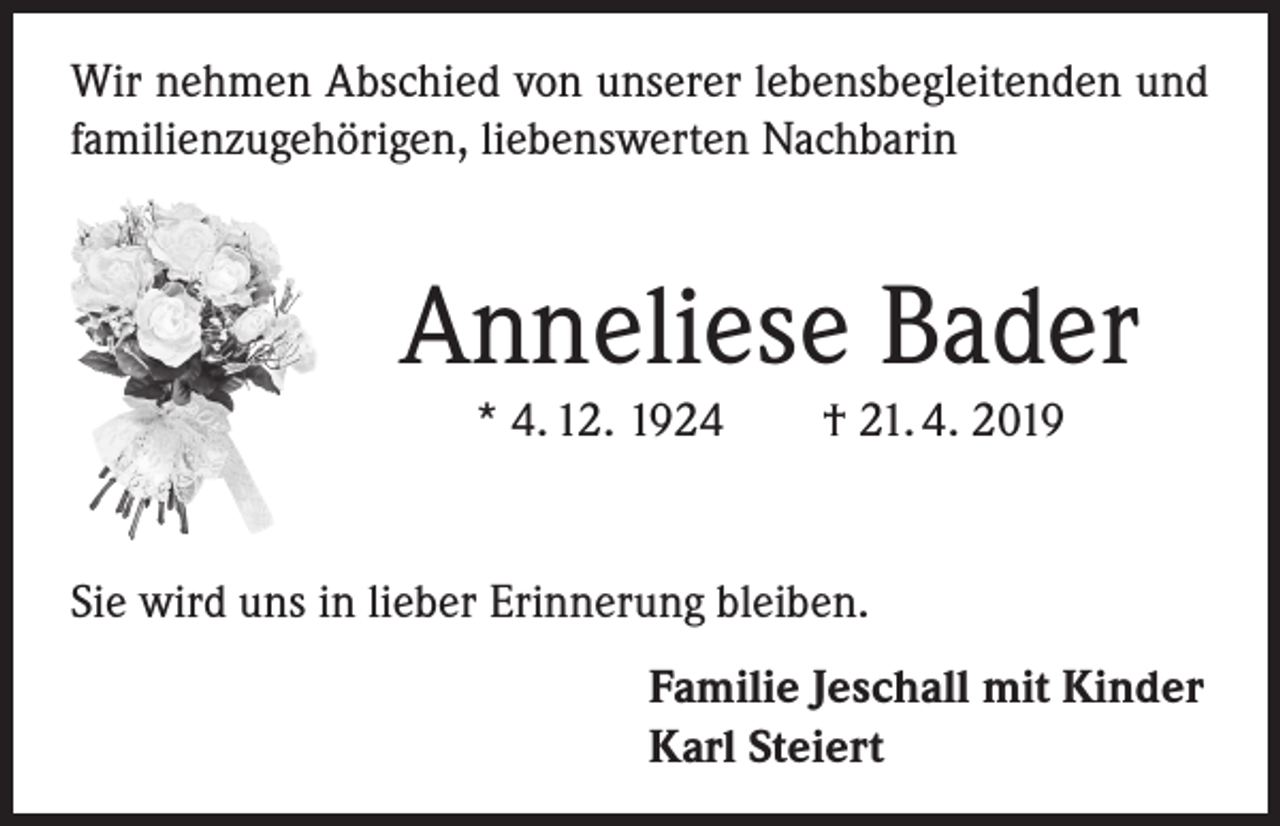 <p>Wir nehmen Abschied von unserer lebensbegleitenden und<br />familienzugehörigen, liebenswerten Nachbarin</p><p>Anneliese Bader<br />* 4. 12. 1924</p><p>† 21. 4. 2019</p><p>Sie wird uns in lieber Erinnerung bleiben.<br />Familie Jeschall mit Kinder<br />Karl Steiert</p>
