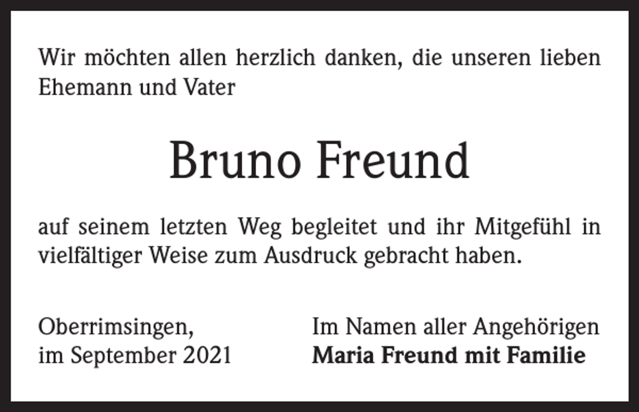 <p>Wir möchten allen herzlich danken, die unseren lieben<br />Ehemann und Vater</p><p>Bruno Freund<br />auf seinem letzten Weg begleitet und ihr Mitgefühl in<br />vielfältiger Weise zum Ausdruck gebracht haben.<br />Oberrimsingen,<br />im September 2021</p><p>Im Namen aller Angehörigen<br />Maria Freund mit Familie</p>