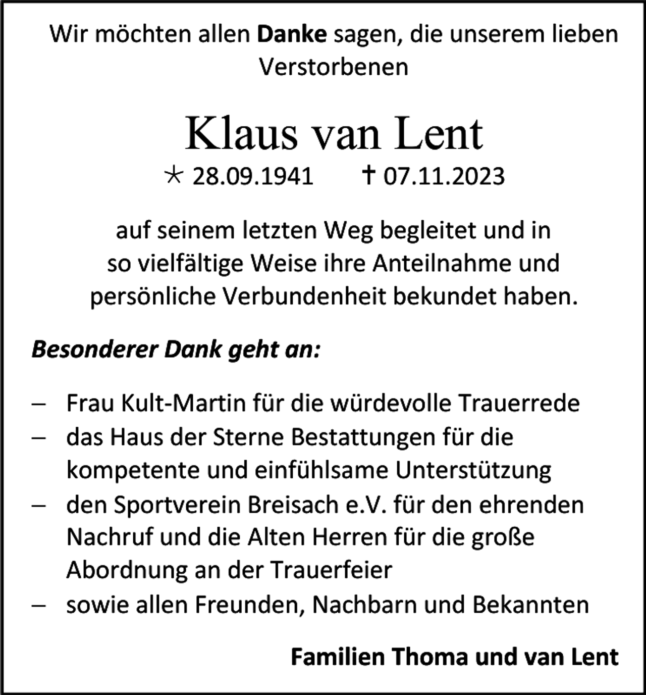 <p>Wir möchten allen Danke sagen, die unserem lieben<br />Verstorbenen</p><p>Klaus van Lent<br />* 28.09.1941</p><p>† 07.11.2023</p><p>auf seinem letzten Weg begleitet und in<br />so vielfältige Weise ihre Anteilnahme und<br />persönliche Verbundenheit bekundet haben.<br />Besonderer Dank geht an:<br />− Frau Kult-Martin für die würdevolle Trauerrede<br />− das Haus der Sterne Bestattungen für die<br />kompetente und einfühlsame Unterstützung<br />− den Sportverein Breisach e.V. für den ehrenden<br />Nachruf und die Alten Herren für die große<br />Abordnung an der Trauerfeier<br />− sowie allen Freunden, Nachbarn und Bekannten<br />Familien Thoma und van Lent</p>