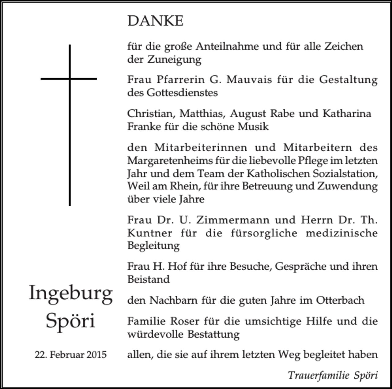 <p>DANKE<br />für die große Anteilnahme und für alle Zeichen<br />der Zuneigung<br />Frau Pfarrerin G. Mauvais für die Gestaltung<br />des Gottesdienstes<br />Christian, Matthias, August Rabe und Katharina<br />Franke für die schöne Musik<br />den Mitarbeiterinnen und Mitarbeitern des<br />Margaretenheims für die liebevolle Pflege im letzten<br />Jahr und dem Team der Katholischen Sozialstation,<br />Weil am Rhein, für ihre Betreuung und Zuwendung<br />über viele Jahre<br />Frau Dr. U. Zimmermann und Herrn Dr. Th.<br />Kuntner für die fürsorgliche medizinische<br />Begleitung</p><p>Ingeburg<br />Spöri<br />22. Februar 2015</p><p>Frau H. Hof für ihre Besuche, Gespräche und ihren<br />Beistand<br />den Nachbarn für die guten Jahre im Otterbach<br />Familie Roser für die umsichtige Hilfe und die<br />würdevolle Bestattung<br />allen, die sie auf ihrem letzten Weg begleitet haben<br />Trauerfamilie Spöri</p>