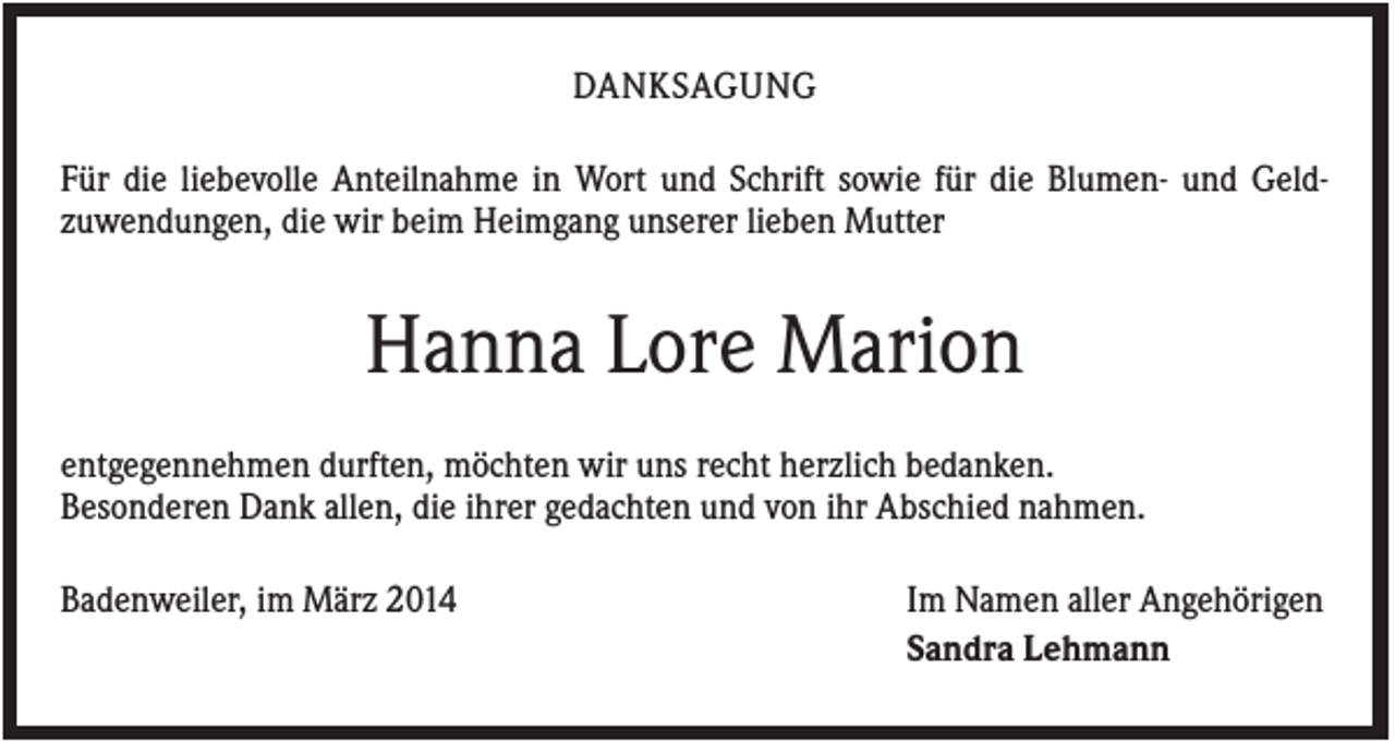 <p>DANKSAGUNG<br />Für die liebevolle Anteilnahme in Wort und Schrift sowie für die Blumen- und Geldzuwendungen, die wir beim Heimgang unserer lieben Mutter</p><p>Hanna Lore Marion<br />entgegennehmen durften, möchten wir uns recht herzlich bedanken.<br />Besonderen Dank allen, die ihrer gedachten und von ihr Abschied nahmen.<br />Badenweiler, im März 2014</p><p>Im Namen aller Angehörigen<br />Sandra Lehmann</p>