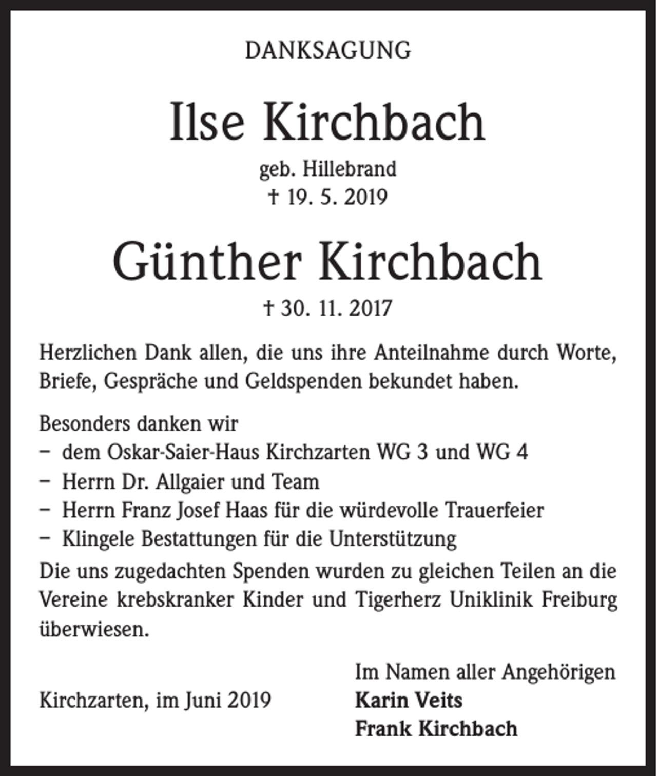 <p>DANKSAGUNG</p><p>Ilse Kirchbach<br />geb. Hillebrand<br />† 19. 5. 2019</p><p>Günther Kirchbach<br />† 30. 11. 2017<br />Herzlichen Dank allen, die uns ihre Anteilnahme durch Worte,<br />Briefe, Gespräche und Geldspenden bekundet haben.<br />Besonders danken wir<br />– dem Oskar-Saier-Haus Kirchzarten WG 3 und WG 4<br />– Herrn Dr. Allgaier und Team<br />– Herrn Franz Josef Haas für die würdevolle Trauerfeier<br />– Klingele Bestattungen für die Unterstützung<br />Die uns zugedachten Spenden wurden zu gleichen Teilen an die<br />Vereine krebskranker Kinder und Tigerherz Uniklinik Freiburg<br />überwiesen.</p><p>Im Namen aller Angehörigen<br />Kirchzarten, im Juni 2019 Karin Veits<br />Frank Kirchbach</p>