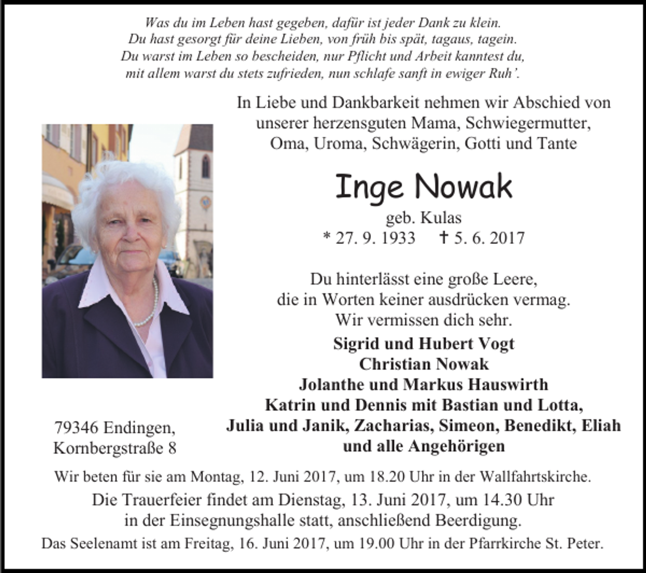 <p>Was du im Leben hast gegeben, dafür ist jeder Dank zu klein.<br />Du hast gesorgt für deine Lieben, von früh bis spät, tagaus, tagein.<br />Du warst im Leben so bescheiden, nur Pflicht und Arbeit kanntest du,<br />mit allem warst du stets zufrieden, nun schlafe sanft in ewiger Ruh’.</p><p>In Liebe und Dankbarkeit nehmen wir Abschied von<br />unserer herzensguten Mama, Schwiegermutter,<br />Oma, Uroma, Schwägerin, Gotti und Tante</p><p>Inge Nowak</p><p>geb. Kulas<br />* 27. 9. 1933  5. 6. 2019346 Endingen,<br />Kornbergstraße 8</p><p>Du hinterlässt eine große Leere,<br />die in Worten keiner ausdrücken vermag.<br />Wir vermissen dich sehr.<br />Sigrid und Hubert Vogt<br />Christian Nowak<br />Jolanthe und Markus Hauswirth<br />Katrin und Dennis mit Bastian und Lotta,<br />Julia und Janik, Zacharias, Simeon, Benedikt, Eliah<br />und alle Angehörigen</p><p>Wir beten für sie am Montag, 12. Juni 2017, um 18.20 Uhr in der Wallfahrtskirche.</p><p>Die Trauerfeier findet am Dienstag, 13. Juni 2017, um 14.30 Uhr<br />in der Einsegnungshalle statt, anschließend Beerdigung.<br />Das Seelenamt ist am Freitag, 16. Juni 2017, um 19.00 Uhr in der Pfarrkirche St. Peter.</p>