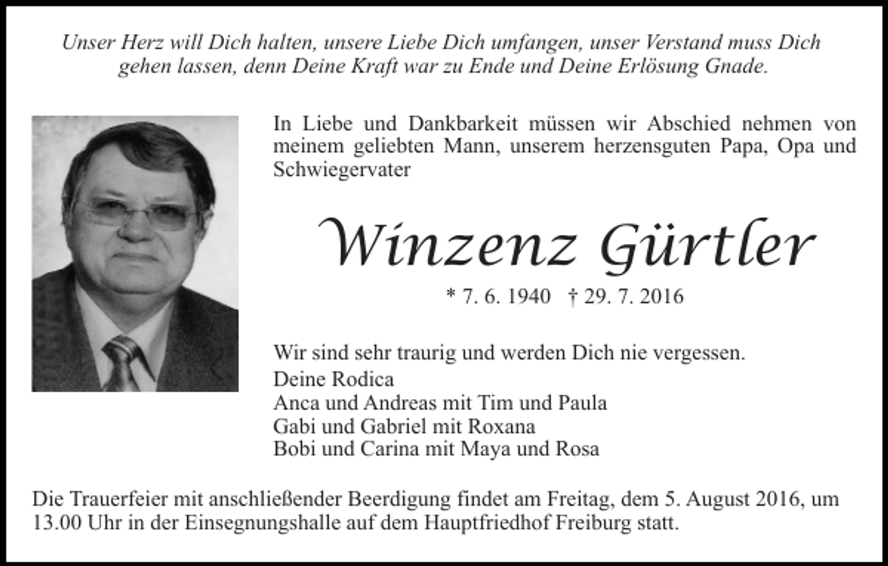 <p>Unser Herz will Dich halten, unsere Liebe Dich umfangen, unser Verstand muss Dich<br />gehen lassen, denn Deine Kraft war zu Ende und Deine Erlösung Gnade.<br />In Liebe und Dankbarkeit müssen wir Abschied nehmen von<br />meinem geliebten Mann, unserem herzensguten Papa, Opa und<br />Schwiegervater</p><p>Winzenz Gürtler<br />* 7. 6. 1940 † 29. 7. 2016<br />Wir sind sehr traurig und werden Dich nie vergessen.<br />Deine Rodica<br />Anca und Andreas mit Tim und Paula<br />Gabi und Gabriel mit Roxana<br />Bobi und Carina mit Maya und Rosa<br />Die Trauerfeier mit anschließender Beerdigung findet am Freitag, dem 5. August 2016, um<br />13.00 Uhr in der Einsegnungshalle auf dem Hauptfriedhof Freiburg statt.</p>