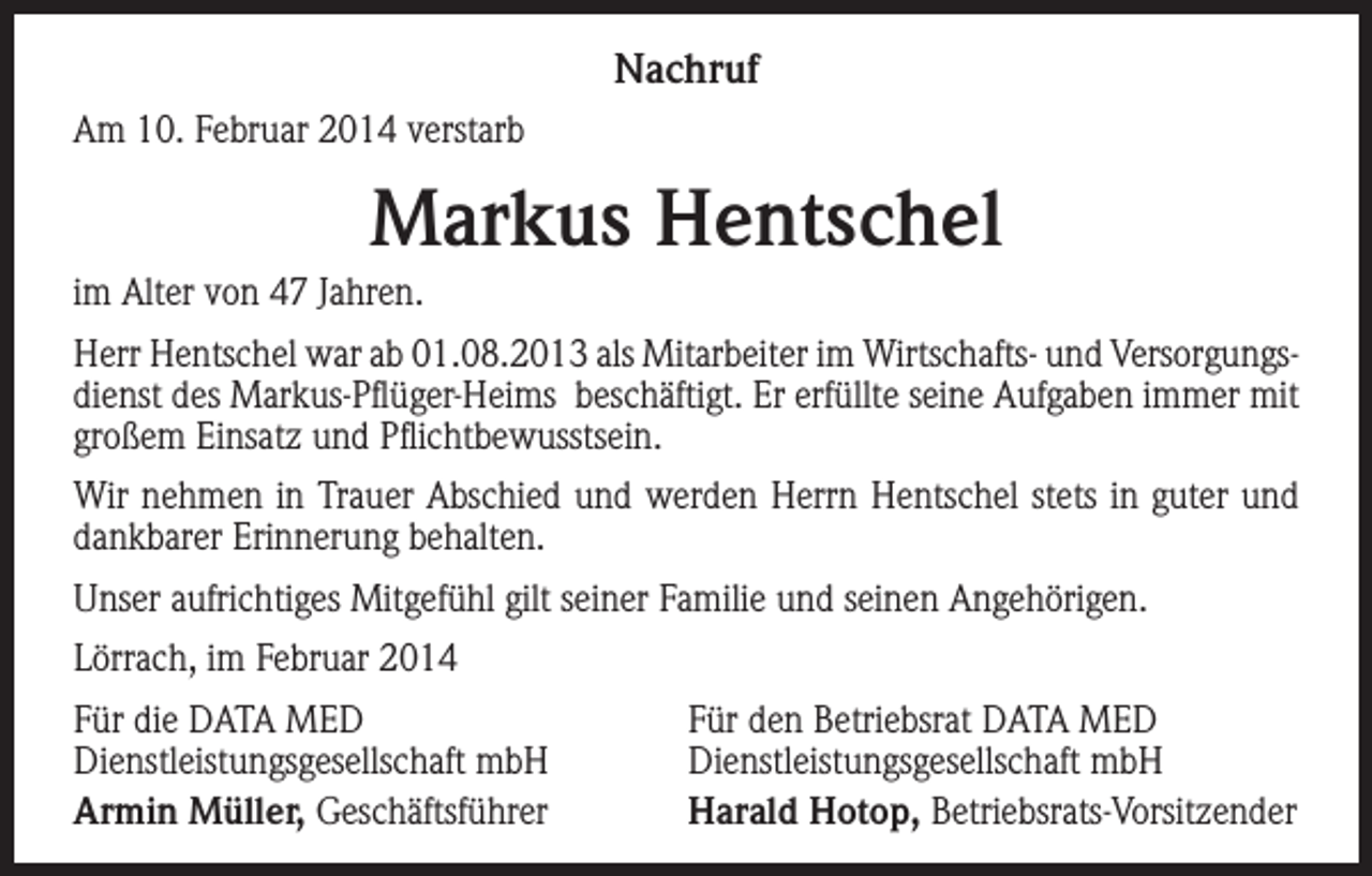 <p>Nachruf<br />Am 10. Februar 2014 verstarb</p><p>Markus Hentschel<br />im Alter von 47 Jahren.<br />Herr Hentschel war ab 01.08.2013 als Mitarbeiter im Wirtschafts- und Versorgungsdienst des Markus-Pflüger-Heims beschäftigt. Er erfüllte seine Aufgaben immer mit<br />großem Einsatz und Pflichtbewusstsein.<br />Wir nehmen in Trauer Abschied und werden Herrn Hentschel stets in guter und<br />dankbarer Erinnerung behalten.<br />Unser aufrichtiges Mitgefühl gilt seiner Familie und seinen Angehörigen.<br />Lörrach, im Februar 2014<br />Für die DATA MED<br />Dienstleistungsgesellschaft mbH<br />Armin Müller, Geschäftsführer</p><p>Für den Betriebsrat DATA MED<br />Dienstleistungsgesellschaft mbH<br />Harald Hotop, Betriebsrats-Vorsitzender</p>