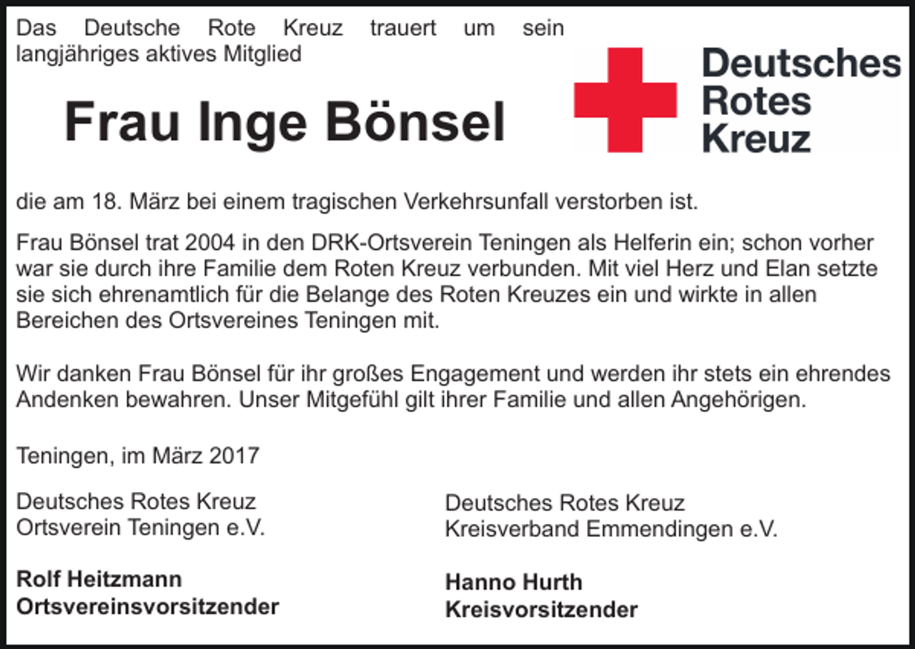 <p>Das Deutsche Rote Kreuz<br />langjähriges aktives Mitglied</p><p>trauert</p><p>um</p><p>sein</p><p>Frau Inge Bönsel<br />die am 18. März bei einem tragischen Verkehrsunfall verstorben ist.<br />Frau Bönsel trat 2004 in den DRK-Ortsverein Teningen als Helferin ein; schon vorher<br />war sie durch ihre Familie dem Roten Kreuz verbunden. Mit viel Herz und Elan setzte<br />sie sich ehrenamtlich für die Belange des Roten Kreuzes ein und wirkte in allen<br />Bereichen des Ortsvereines Teningen mit.<br />Wir danken Frau Bönsel für ihr großes Engagement und werden ihr stets ein ehrendes<br />Andenken bewahren. Unser Mitgefühl gilt ihrer Familie und allen Angehörigen.<br />Teningen, im März 2017<br />Deutsches Rotes Kreuz<br />Ortsverein Teningen e.V.</p><p>Deutsches Rotes Kreuz<br />Kreisverband Emmendingen e.V.</p><p>Rolf Heitzmann<br />Ortsvereinsvorsitzender</p><p>Hanno Hurth<br />Kreisvorsitzender</p>