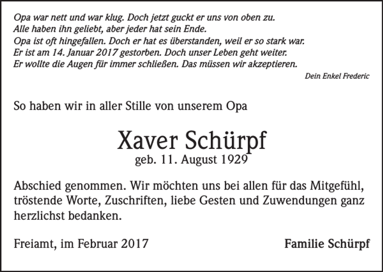 <p>Opa war nett und war klug. Doch jetzt guckt er uns von oben zu.<br />Alle haben ihn geliebt, aber jeder hat sein Ende.<br />Opa ist oft hingefallen. Doch er hat es überstanden, weil er so stark war.<br />Er ist am 14. Januar 2017 gestorben. Doch unser Leben geht weiter.<br />Er wollte die Augen für immer schließen. Das müssen wir akzeptieren.</p><p>Dein Enkel Frederic</p><p>So haben wir in aller Stille von unserem Opa</p><p>Xaver Schürpf<br />geb. 11. August 1929</p><p>Abschied genommen. Wir möchten uns bei allen für das Mitgefühl,<br />tröstende Worte, Zuschriften, liebe Gesten und Zuwendungen ganz<br />herzlichst bedanken.<br />Freiamt, im Februar 2017</p><p>Familie Schürpf</p>