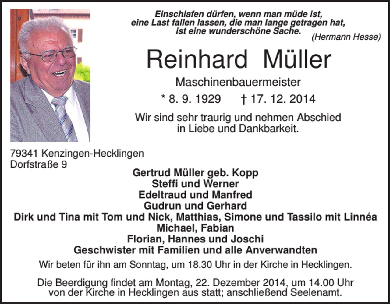 <p>Einschlafen dürfen, wenn man müde ist,<br />eine Last fallen lassen, die man lange getragen hat,<br />ist eine wunderschöne Sache.<br />(Hermann Hesse)</p><p>Reinhard Müller<br />Maschinenbauermeister<br />* 8. 9. 1929<br />† 17. 12. 2014<br />Wir sind sehr traurig und nehmen Abschied<br />in Liebe und Dankbarkeit.<br />79341 Kenzingen-Hecklingen<br />Dorfstraße 9<br />Gertrud Müller geb. Kopp<br />Steffi und Werner<br />Edeltraud und Manfred<br />Gudrun und Gerhard<br />Dirk und Tina mit Tom und Nick, Matthias, Simone und Tassilo mit Linnéa<br />Michael, Fabian<br />Florian, Hannes und Joschi<br />Geschwister mit Familien und alle Anverwandten<br />Wir beten für ihn am Sonntag, um 18.30 Uhr in der Kirche in Hecklingen.<br />Die Beerdigung findet am Montag, 22. Dezember 2014, um 14.00 Uhr<br />von der Kirche in Hecklingen aus statt; anschließend Seelenamt.</p>