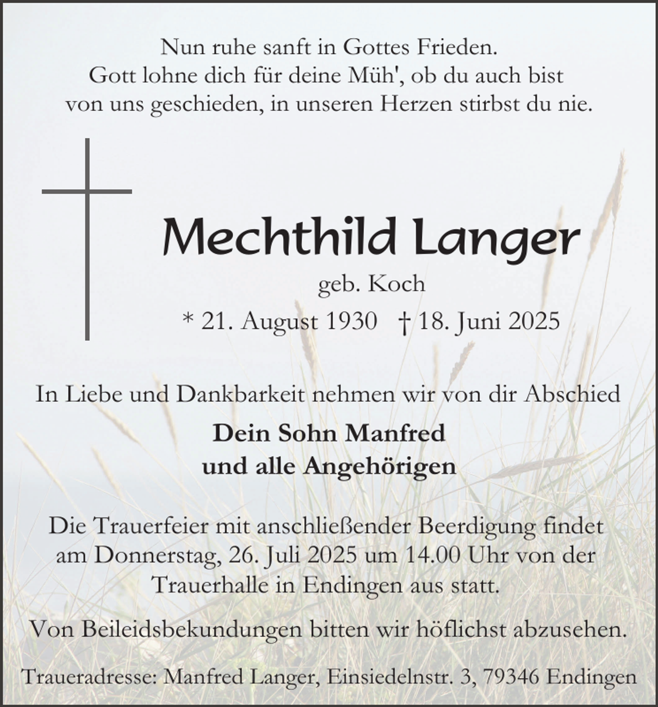 <p>Nun ruhe sanft in Gottes Frieden.<br />Gott lohne dich für deine Müh', ob du auch bist<br />von uns geschieden, in unseren Herzen stirbst du nie.</p><p>Mechthild Langer<br />geb. Koch<br />* 21. August 1930 † 18. Juni 2025<br />In Liebe und Dankbarkeit nehmen wir von dir Abschied</p><p>Dein Sohn Manfred<br />und alle Angehörigen<br />Die Trauerfeier mit anschließender Beerdigung findet<br />am Donnerstag, 26. Juli 2025 um 14.00 Uhr von der<br />Trauerhalle in Endingen aus statt.<br />Von Beileidsbekundungen bitten wir höflichst abzusehen.<br />Traueradresse: Manfred Langer, Einsiedelnstr. 3, 79346 Endingen</p>