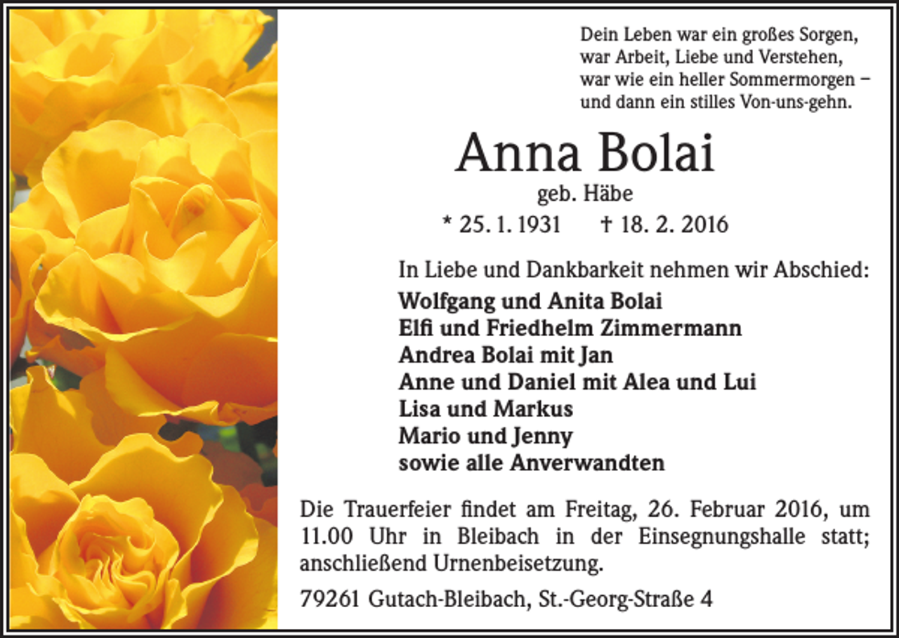 <p>Dein Leben war ein großes Sorgen,<br />war Arbeit, Liebe und Verstehen,<br />war wie ein heller Sommermorgen –<br />und dann ein stilles Von-uns-gehn.</p><p>Anna Bolai</p><p>geb. Häbe<br />* 25. 1. 1931 † 18. 2. 2016<br />In Liebe und Dankbarkeit nehmen wir Abschied:<br />Wolfgang und Anita Bolai<br />Elfi und Friedhelm Zimmermann<br />Andrea Bolai mit Jan<br />Anne und Daniel mit Alea und Lui<br />Lisa und Markus<br />Mario und Jenny<br />sowie alle Anverwandten<br />Die Trauerfeier findet am Freitag, 26. Februar 2016, um<br />11.00 Uhr in Bleibach in der Einsegnungshalle statt;<br />­anschließend Urnenbeisetzung.<br />79261 Gutach-Bleibach, St.-Georg-Straße 4</p>