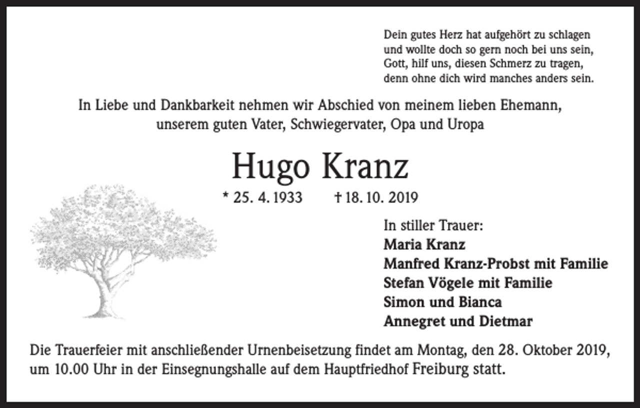 <p>Dein gutes Herz hat aufgehört zu schlagen<br />und wollte doch so gern noch bei uns sein,<br />Gott, hilf uns, diesen Schmerz zu tragen,<br />denn ohne dich wird manches anders sein.</p><p>In Liebe und Dankbarkeit nehmen wir Abschied von meinem lieben Ehemann,<br />unserem guten Vater, Schwiegervater, Opa und Uropa</p><p>Hugo Kranz</p><p>* 25. 4. 1933 † 18. 10. 2019<br />In stiller Trauer:<br />Maria Kranz<br />Manfred Kranz-Probst mit Familie<br />Stefan Vögele mit Familie<br />Simon und Bianca<br />Annegret und Dietmar<br />Die Trauerfeier mit anschließender Urnenbeisetzung findet am Montag, den 28. Oktober 2019,<br />um 10.00 Uhr in der Einsegnungshalle auf dem Hauptfriedhof ­Freiburg statt.</p>
