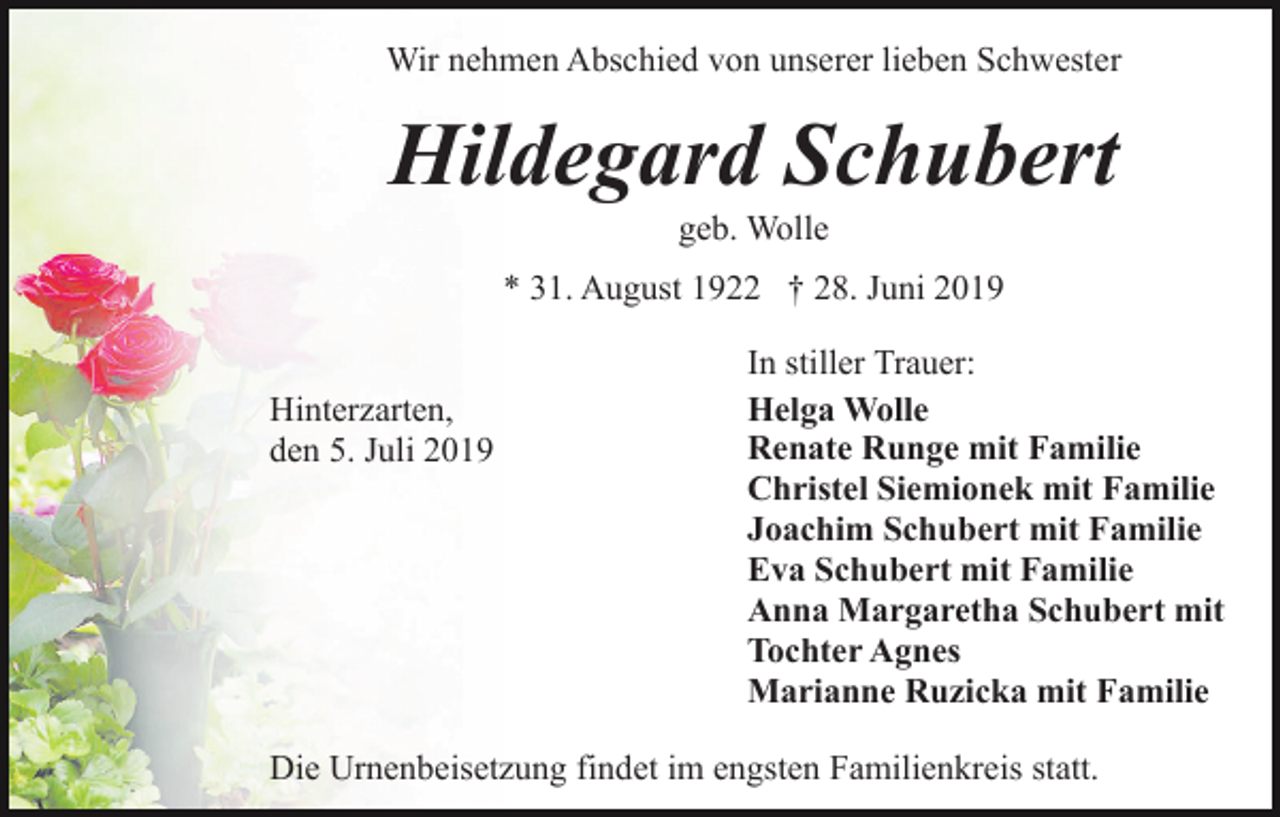 <p>Wir nehmen Abschied von unserer lieben Schwester</p><p>Hildegard Schubert<br />geb. Wolle<br />* 31. August 1922 † 28. Juni 2019<br />Hinterzarten,<br />den 5. Juli 2019</p><p>In stiller Trauer:<br />Helga Wolle<br />Renate Runge mit Familie<br />Christel Siemionek mit Familie<br />Joachim Schubert mit Familie<br />Eva Schubert mit Familie<br />Anna Margaretha Schubert mit<br />Tochter Agnes<br />Marianne Ruzicka mit Familie</p><p>Die Urnenbeisetzung findet im engsten Familienkreis statt.</p>