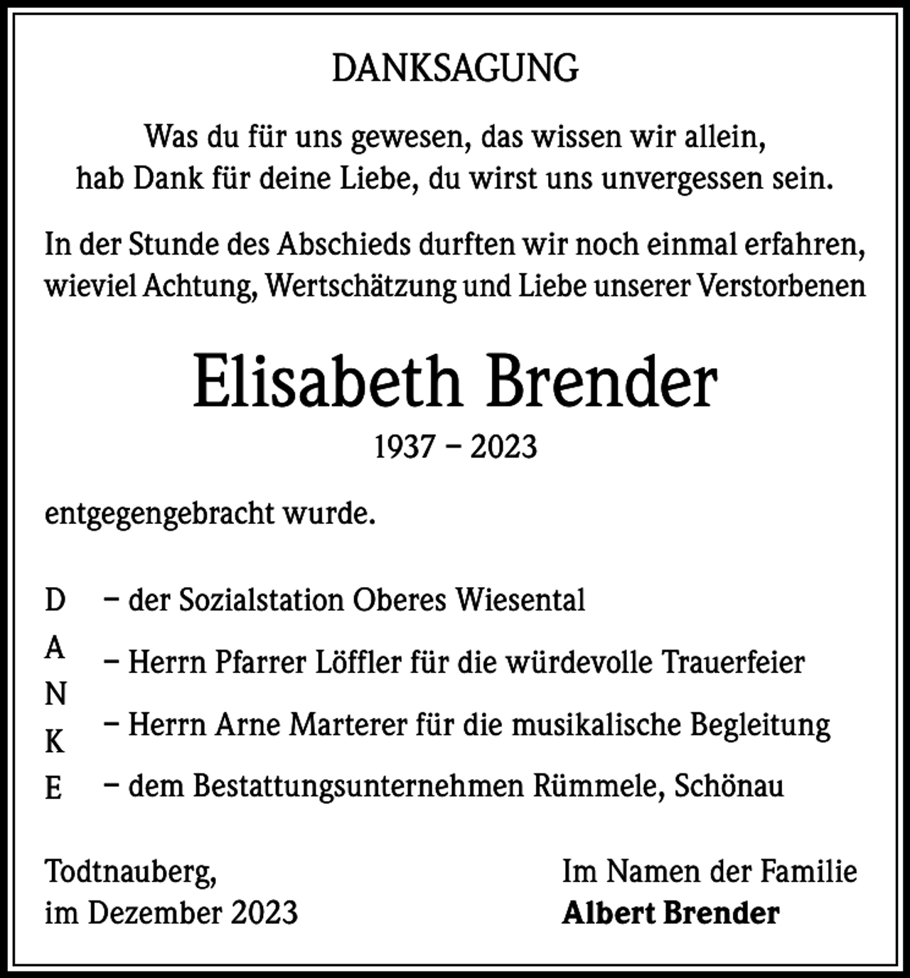 <p>DANKSAGUNG<br />Was du für uns gewesen, das wissen wir allein,<br />hab Dank für deine Liebe, du wirst uns unvergessen sein.<br />In der Stunde des Abschieds durften wir noch einmal erfahren,<br />wieviel Achtung, Wertschätzung und Liebe unserer Verstorbenen</p><p>Elisabeth Brender<br />1937 – 2023<br />entgegengebracht wurde.<br />D<br />A<br />N<br />K<br />E</p><p>– der Sozialstation Oberes Wiesental<br />– Herrn Pfarrer Löffler für die würdevolle Trauerfeier<br />– Herrn Arne Marterer für die musikalische Begleitung<br />– dem Bestattungsunternehmen Rümmele, Schönau</p><p>Todtnauberg,<br />im Dezember 2023</p><p>Im Namen der Familie<br />Albert Brender</p>