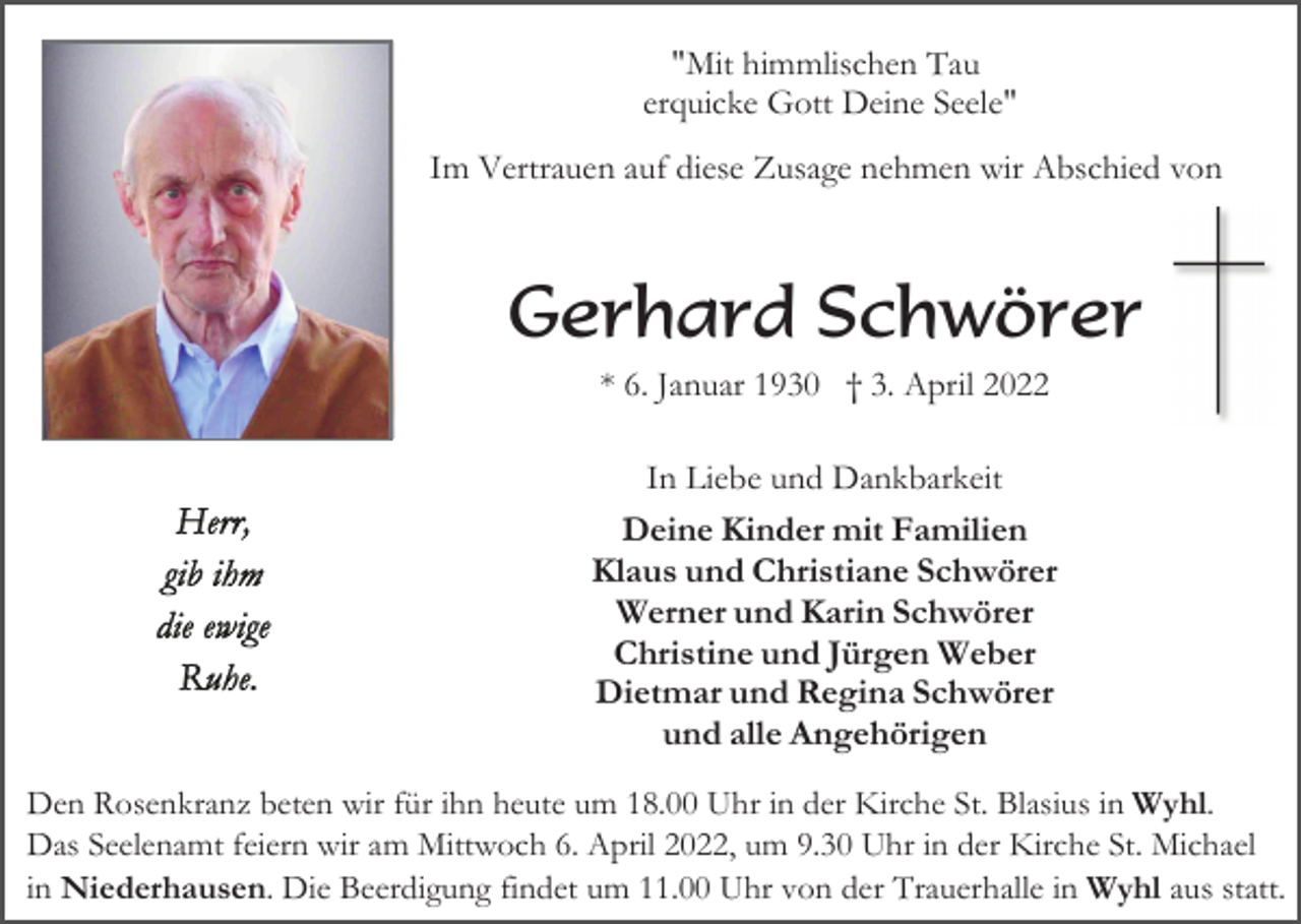 <p>"Mit himmlischen Tau<br />erquicke Gott Deine Seele"<br />Im Vertrauen auf diese Zusage nehmen wir Abschied von</p><p>Gerhard Schwörer<br />* 6. Januar 1930 † 3. April 2022<br />In Liebe und Dankbarkeit</p><p>Deine Kinder mit Familien<br />Klaus und Christiane Schwörer<br />Werner und Karin Schwörer<br />Christine und Jürgen Weber<br />Dietmar und Regina Schwörer<br />und alle Angehörigen<br />Den Rosenkranz beten wir für ihn heute um 18.00 Uhr in der Kirche St. Blasius in Wyhl.<br />Das Seelenamt feiern wir am Mittwoch 6. April 2022, um 9.30 Uhr in der Kirche St. Michael<br />in Niederhausen. Die Beerdigung findet um 11.00 Uhr von der Trauerhalle in Wyhl aus statt.</p>