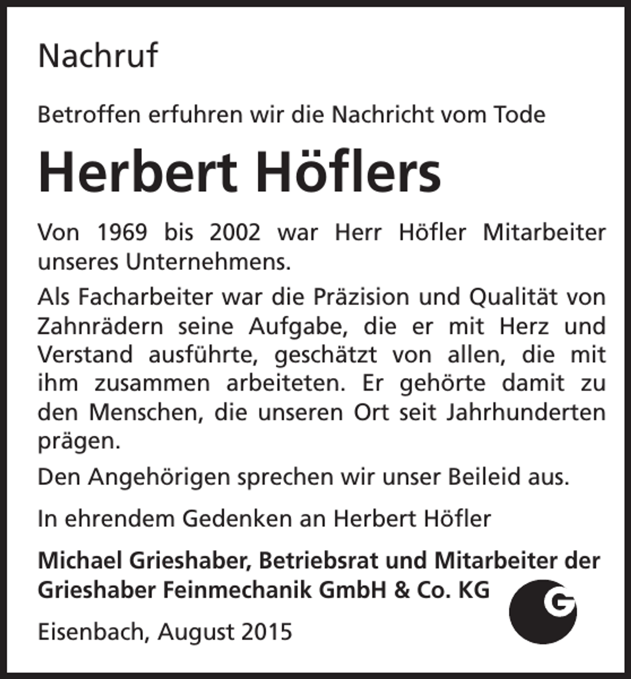 <p>Nachruf<br />Betroffen erfuhren wir die Nachricht vom Tode</p><p>Herbert Höflers<br />Von 1969 bis 2002 war Herr Höfler Mitarbeiter<br />unseres Unternehmens.<br />Als Facharbeiter war die Präzision und Qualität von<br />Zahnrädern seine Aufgabe, die er mit Herz und<br />Verstand ausführte, geschätzt von allen, die mit<br />ihm zusammen arbeiteten. Er gehörte damit zu<br />den Menschen, die unseren Ort seit Jahrhunderten<br />prägen.<br />Den Angehörigen sprechen wir unser Beileid aus.<br />In ehrendem Gedenken an Herbert Höfler<br />Michael Grieshaber, Betriebsrat und Mitarbeiter der<br />Grieshaber Feinmechanik GmbH &amp; Co. KG<br />Eisenbach, August 2015</p>