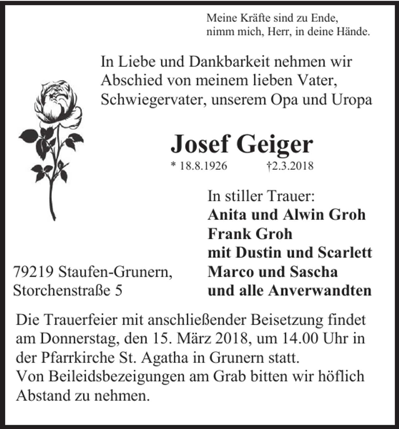 <p>Meine Kräfte sind zu Ende,<br />nimm mich, Herr, in deine Hände.</p><p>In Liebe und Dankbarkeit nehmen wir<br />Abschied von meinem lieben Vater,<br />Schwiegervater, unserem Opa und Uropa</p><p>Josef Geiger</p><p>* 18.8.1926</p><p>79219 Staufen-Grunern,<br />Storchenstraße 5</p><p>†2.3.2018</p><p>In stiller Trauer:<br />Anita und Alwin Groh<br />Frank Groh<br />mit Dustin und Scarlett<br />Marco und Sascha<br />und alle Anverwandten</p><p>Die Trauerfeier mit anschließender Beisetzung findet<br />am Donnerstag, den 15. März 2018, um 14.00 Uhr in<br />der Pfarrkirche St. Agatha in Grunern statt.<br />Von Beileidsbezeigungen am Grab bitten wir höflich<br />Abstand zu nehmen.</p>