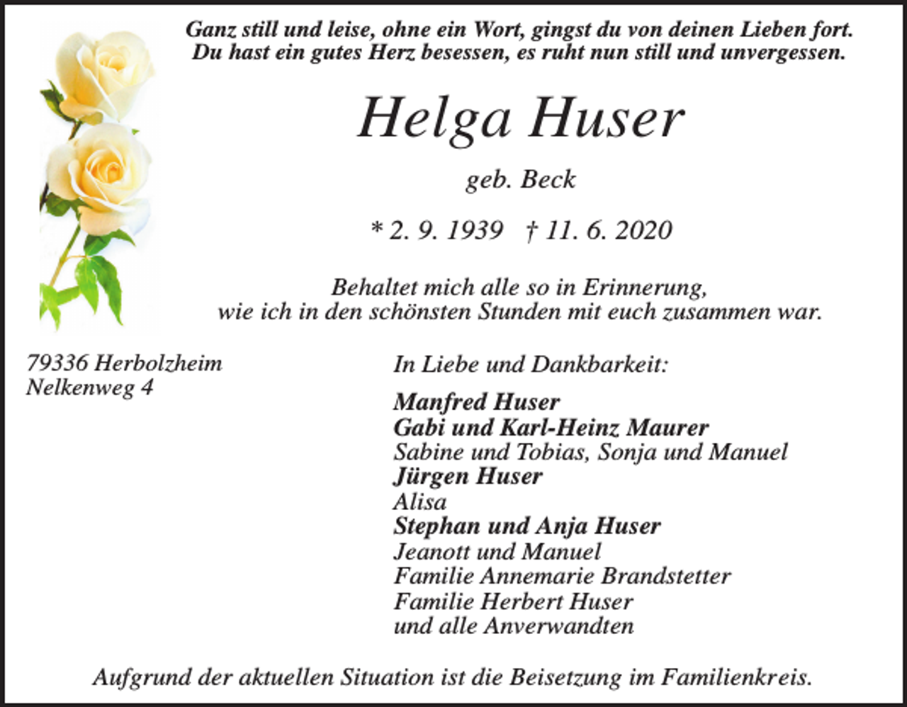 <p>Ganz still und leise, ohne ein Wort, gingst du von deinen Lieben fort.<br />Du hast ein gutes Herz besessen, es ruht nun still und unvergessen.</p><p>Helga Huser<br />geb. Beck<br />* 2. 9. 1939 † 11. 6. 2020<br />Behaltet mich alle so in Erinnerung,<br />wie ich in den schönsten Stunden mit euch zusammen war.<br />79336 Herbolzheim<br />Nelkenweg 4</p><p>In Liebe und Dankbarkeit:<br />Manfred Huser<br />Gabi und Karl-Heinz Maurer<br />Sabine und Tobias, Sonja und Manuel<br />Jürgen Huser<br />Alisa<br />Stephan und Anja Huser<br />Jeanott und Manuel<br />Familie Annemarie Brandstetter<br />Familie Herbert Huser<br />und alle Anverwandten</p><p>Aufgrund der aktuellen Situation ist die Beisetzung im Familienkreis.</p>