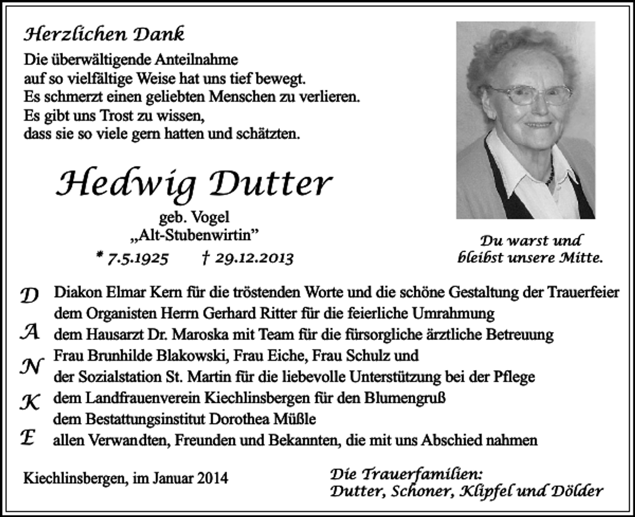 <p>Herzlichen Dank<br />Die überwältigende Anteilnahme<br />auf so vielfältige Weise hat uns tief bewegt.<br />Es schmerzt einen geliebten Menschen zu verlieren.<br />Es gibt uns Trost zu wissen,<br />dass sie so viele gern hatten und schätzten.</p><p>Hedwig Dutter<br />geb. Vogel<br />,,Alt-Stubenwirtin”<br />* 7.5.1925<br />† 29.12.2013</p><p>Du warst und<br />bleibst unsere Mitte.</p><p>D Diakon Elmar Kern für die tröstenden Worte und die schöne Gestaltung der Trauerfeier<br />dem Organisten Herrn Gerhard Ritter für die feierliche Umrahmung</p><p>A dem Hausarzt Dr. Maroska mit Team für die fürsorgliche ärztliche Betreuung<br />Frau Brunhilde Blakowski, Frau Eiche, Frau Schulz und</p><p>N der Sozialstation St. Martin für die liebevolle Unterstützung bei der Pflege<br />K dem Landfrauenverein Kiechlinsbergen für den Blumengruß<br />E</p><p>dem Bestattungsinstitut Dorothea Müßle<br />allen Verwandten, Freunden und Bekannten, die mit uns Abschied nahmen</p><p>Kiechlinsbergen, im Januar 2014</p><p>Die Trauerfamilien:<br />Dutter, Schoner, Klipfel und Dölder</p>