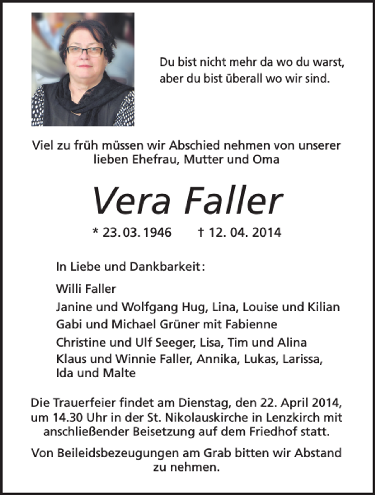 <p>Du bist nicht mehr da wo du warst,<br />aber du bist überall wo wir sind.</p><p>Viel zu früh müssen wir Abschied nehmen von unserer<br />lieben Ehefrau, Mutter und Oma</p><p>Vera Faller<br />* 23. 03. 1946</p><p>† 12. 04. 2014</p><p>In Liebe und Dankbarkeit :<br />Willi Faller<br />Janine und Wolfgang Hug, Lina, Louise und Kilian<br />Gabi und Michael Grüner mit Fabienne<br />Christine und Ulf Seeger, Lisa, Tim und Alina<br />Klaus und Winnie Faller, Annika, Lukas, Larissa,<br />Ida und Malte<br />Die Trauerfeier findet am Dienstag, den 22. April 2014,<br />um 14.30 Uhr in der St. Nikolauskirche in Lenzkirch mit<br />­anschließender Beisetzung auf dem Friedhof statt.<br />Von Beileidsbezeugungen am Grab bitten wir Abstand<br />zu nehmen.</p>