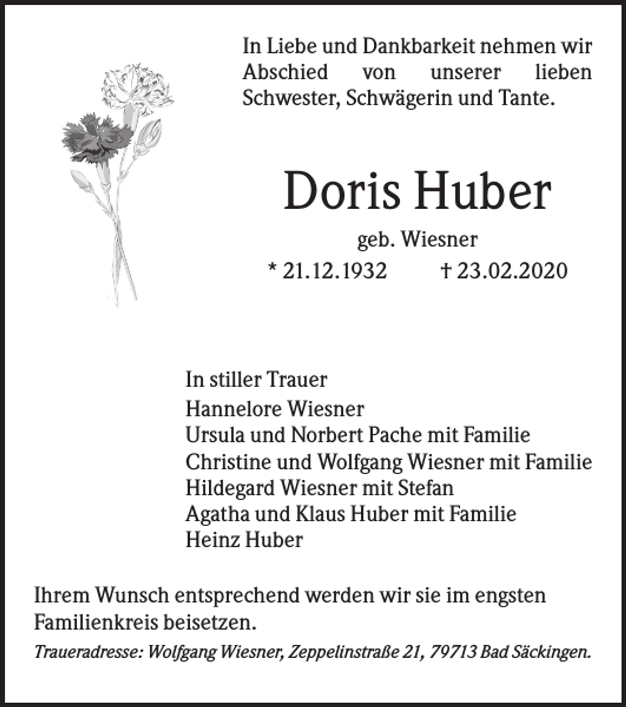 <p>In Liebe und Dankbarkeit nehmen wir<br />Abschied von unserer lieben<br />Schwester, Schwägerin und Tante.</p><p>Doris Huber<br />geb. Wiesner<br />* 21.12.1932<br />† 23.02.2020</p><p>In stiller Trauer<br />Hannelore Wiesner<br />Ursula und Norbert Pache mit Familie<br />Christine und Wolfgang Wiesner mit Familie<br />Hildegard Wiesner mit Stefan<br />Agatha und Klaus Huber mit Familie<br />Heinz Huber<br />Ihrem Wunsch entsprechend werden wir sie im engsten<br />Familienkreis beisetzen.<br />Traueradresse: Wolfgang Wiesner, Zeppelinstraße 21, 79713 Bad Säckingen.</p>