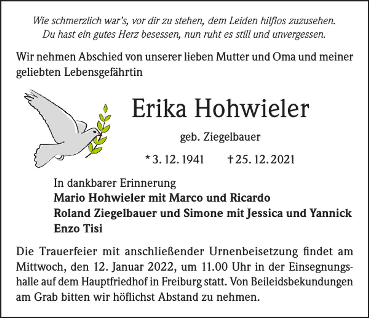 <p>Wie schmerzlich war’s, vor dir zu stehen, dem Leiden hilflos zuzusehen.<br />Du hast ein gutes Herz besessen, nun ruht es still und unvergessen.</p><p>Wir nehmen Abschied von unserer lieben Mutter und Oma und meiner<br />geliebten Lebensgefährtin</p><p>Erika Hohwieler<br />geb. Ziegelbauer<br />* 3. 12. 1941</p><p>† 25. 12. 2021</p><p>In dankbarer Erinnerung<br />Mario Hohwieler mit Marco und Ricardo<br />Roland Ziegelbauer und Simone mit Jessica und Yannick<br />Enzo Tisi<br />Die Trauerfeier mit anschließender Urnenbeisetzung findet am<br />Mittwoch, den 12. Januar 2022, um 11.00 Uhr in der Einsegnungshalle auf dem Hauptfriedhof in Freiburg statt. Von Beileidsbekundungen<br />am Grab bitten wir höflichst Abstand zu nehmen.</p>