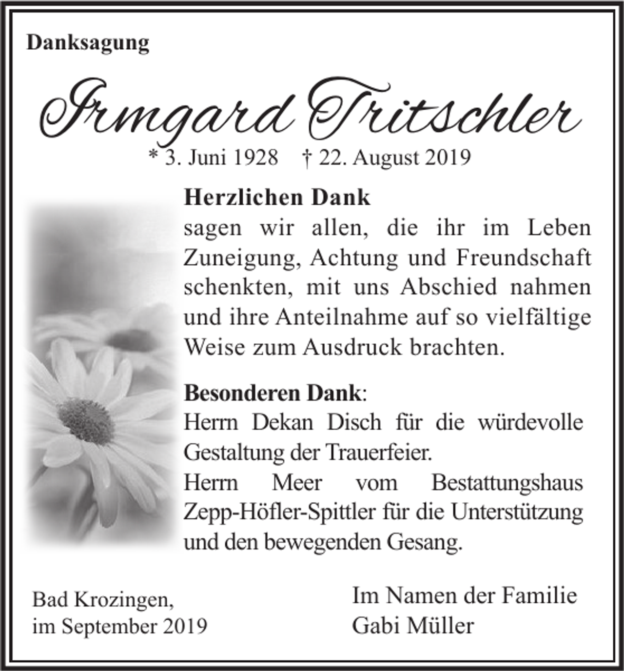 <p>Danksagung</p><p>Irmgard Tritschler<br />* 3. Juni 1928 † 22. August 2019</p><p>Herzlichen Dank<br />sagen wir allen, die ihr im Leben<br />Zuneigung, Achtung und Freundschaft<br />schenkten, mit uns Abschied nahmen<br />und ihre Anteilnahme auf so vielfältige<br />Weise zum Ausdruck brachten.<br />Besonderen Dank:<br />Herrn Dekan Disch für die würdevolle<br />Gestaltung der Trauerfeier.<br />Herrn Meer vom Bestattungshaus<br />Zepp-Höfler-Spittler für die Unterstützung<br />und den bewegenden Gesang.<br />Bad Krozingen,<br />im September 2019</p><p>Im Namen der Familie<br />Gabi Müller</p>