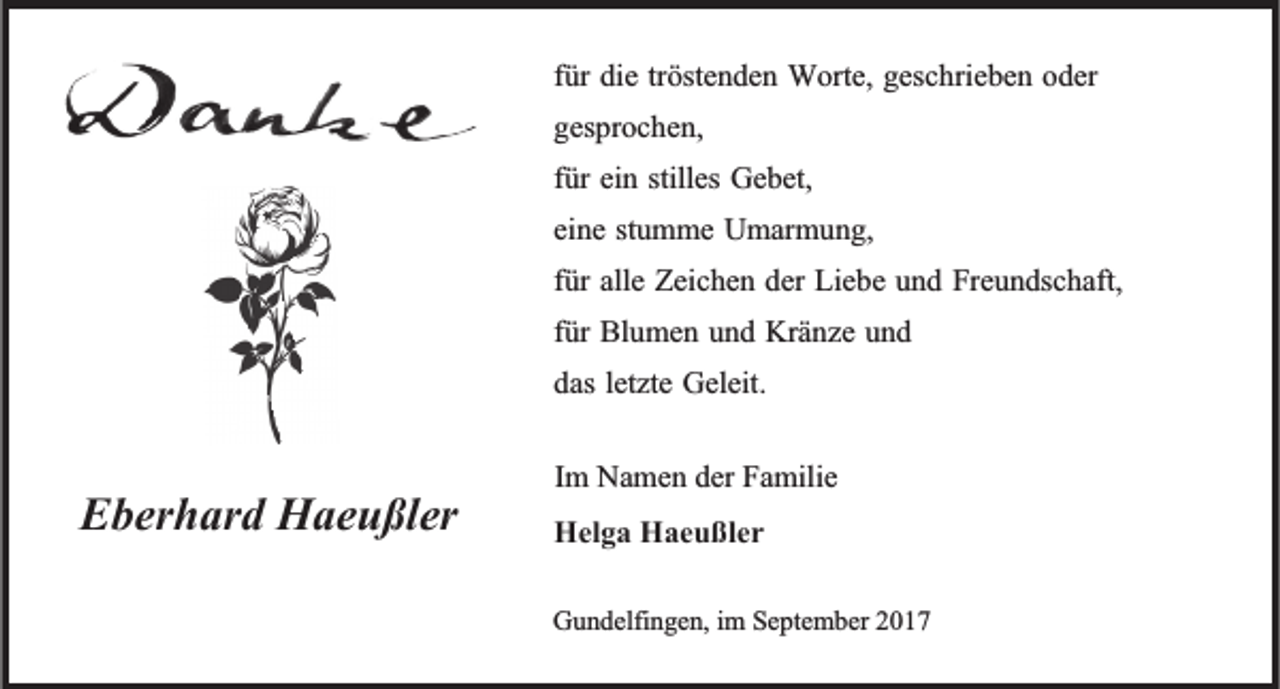 <p>tröstenden<br />ffür<br />ür die<br />die tr<br />öste n de n Worte,<br />W orte, geschrieben<br />gesc hrie be n oder<br />o der<br />gesprochen,<br />ges<br />pr oc he n,<br />ffür<br />ür ein<br />ei n stilles<br />stilles Gebet,<br />Ge bet,<br />eine<br />ei<br />ne ststumme<br />u m me Umarmung,<br />U mar m u n g,<br />ffür<br />ür alle<br />alle Zeichen<br />Zeic he n der<br />der Liebe<br />Lie be und<br />u n d Freundschaft,<br />Fre u n dsc haft,<br />ffür<br />ür Blumen<br />Bl u me n und<br />u n d Kränze<br />Krä nze und<br />und<br />das letzte<br />letzte Geleit.<br />das<br />Geleit.</p><p>EEberhard<br />ber h ar d Haeußler<br />H ae u ßler</p><p>Im<br />I m Namen<br />Na me n der<br />der Familie<br />Fa milie<br />Hel g a HHaeußler<br />Helga<br />ae u ßler<br />GGundelfingen,<br />u n delfi n ge n, i im<br />m Se<br />September<br />pte m ber 22017<br />0 17</p>