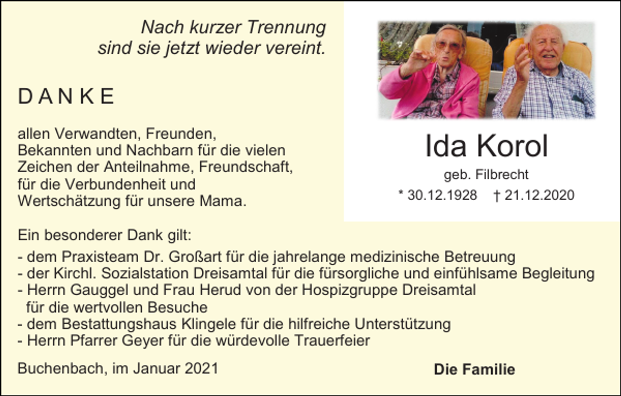 <p>Nach kurzer Trennung<br />sind sie jetzt wieder vereint.</p><p>DANKE<br />allen Verwandten, Freunden,<br />Bekannten und Nachbarn für die vielen<br />Zeichen der Anteilnahme, Freundschaft,<br />für die Verbundenheit und<br />Wertschätzung für unsere Mama.</p><p>Ida Korol<br />geb. Filbrecht<br />* 30.12.1928 † 21.12.2020</p><p>Ein besonderer Dank gilt:<br />- dem Praxisteam Dr. Großart für die jahrelange medizinische Betreuung<br />- der Kirchl. Sozialstation Dreisamtal für die fürsorgliche und einfühlsame Begleitung<br />- Herrn Gauggel und Frau Herud von der Hospizgruppe Dreisamtal<br />für die wertvollen Besuche<br />- dem Bestattungshaus Klingele für die hilfreiche Unterstützung<br />- Herrn Pfarrer Geyer für die würdevolle Trauerfeier<br />Buchenbach, im Januar 2021</p><p>Die Familie</p>