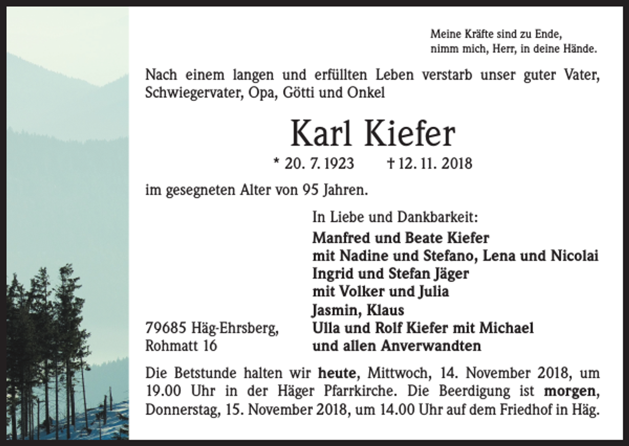 <p>Meine Kräfte sind zu Ende,<br />nimm mich, Herr, in deine Hände.</p><p>Nach einem langen und erfüllten Leben verstarb unser guter Vater,<br />Schwiegervater, Opa, Götti und Onkel</p><p>Karl Kiefer</p><p>* 20. 7. 1923 † 12. 11. 2018<br />im gesegneten Alter von 95 Jahren.</p><p>79685 Häg-Ehrsberg,<br />Rohmatt 16</p><p>In Liebe und Dankbarkeit:<br />Manfred und Beate Kiefer<br />mit Nadine und Stefano, Lena und Nicolai<br />Ingrid und Stefan Jäger<br />mit Volker und Julia<br />Jasmin, Klaus<br />Ulla und Rolf Kiefer mit Michael<br />und allen Anverwandten</p><p>Die Betstunde halten wir heute, Mittwoch, 14. November 2018, um<br />19.00 Uhr in der Häger Pfarrkirche. Die Beerdigung ist morgen,<br />­Donnerstag, 15. November 2018, um 14.00 Uhr auf dem Friedhof in Häg.</p>