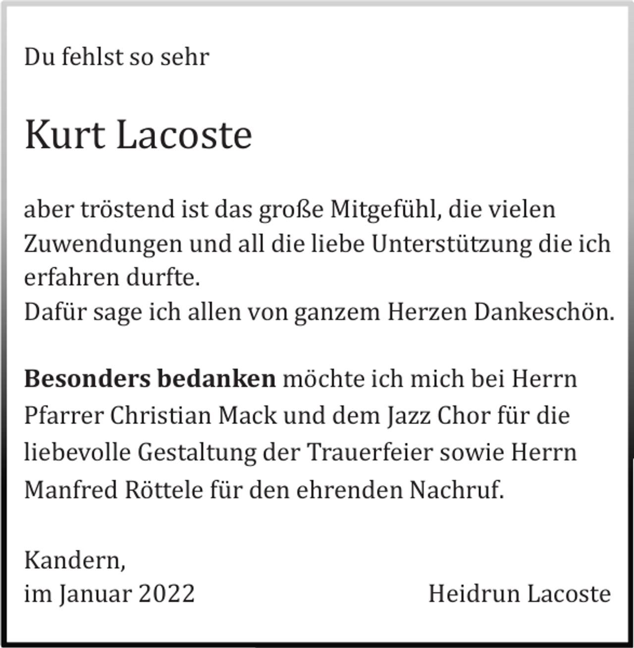 <p>Du fehlst so sehr</p><p>Kurt Lacoste<br />aber trö stend ist das große Mitgefü hl, die vielen<br />Zuwendungen und all die liebe Unterstü tzung die ich<br />erfahren durfte.<br />Dafü r sage ich allen von ganzem Herzen Dankeschö n.<br />Besonders bedanken mö chte ich mich bei Herrn<br />Pfarrer Christian Mack und dem Jazz Chor fü r die<br />liebevolle Gestaltung der Trauerfeier sowie Herrn<br />Manfred Rö ttele fü r den ehrenden Nachruf.<br />Kandern,<br />im Januar 2022</p><p>Heidrun Lacoste</p>