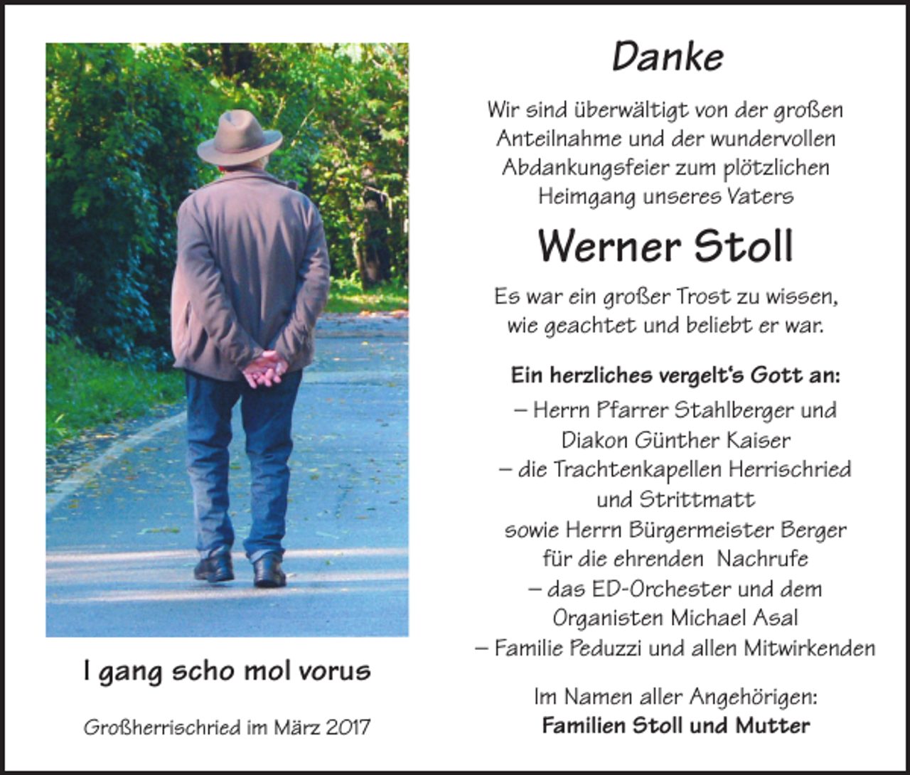 <p>Danke<br />Wir sind überwältigt von der großen<br />Anteilnahme und der wundervollen<br />Abdankungsfeier zum plötzlichen<br />Heimgang unseres Vaters</p><p>Werner Stoll<br />Es war ein großer Trost zu wissen,<br />wie geachtet und beliebt er war.</p><p>I gang scho mol vorus<br />Großherrischried im März 2017</p><p>Ein herzliches vergelt‘s Gott an:<br />– Herrn Pfarrer Stahlberger und<br />Diakon Günther Kaiser<br />– die Trachtenkapellen Herrischried<br />und Strittmatt<br />sowie Herrn Bürgermeister Berger<br />für die ehrenden Nachrufe<br />– das ED-Orchester und dem<br />Organisten Michael Asal<br />– Familie Peduzzi und allen Mitwirkenden<br />Im Namen aller Angehörigen:<br />Familien Stoll und Mutter</p>