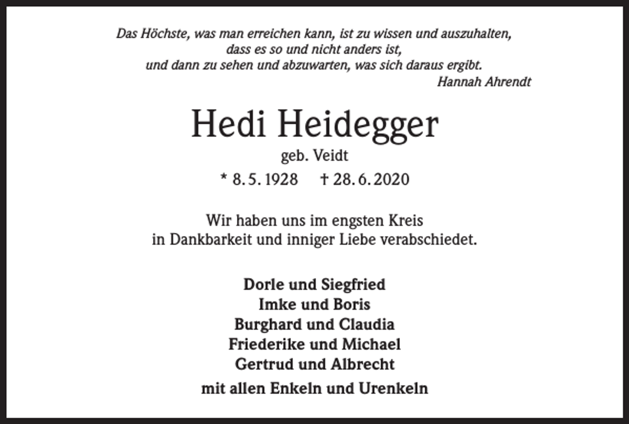 <p>Das Höchste, was man erreichen kann, ist zu wissen und auszuhalten,<br />dass es so und nicht anders ist,<br />und dann zu sehen und abzuwarten, was sich daraus ergibt.</p><p>Hannah Ahrendt</p><p>Hedi Heidegger<br />geb. Veidt<br />* 8. 5. 1928 † 28. 6. 2020</p><p>Wir haben uns im engsten Kreis<br />in Dankbarkeit und inniger Liebe verabschiedet.<br />Dorle und Siegfried<br />Imke und Boris<br />Burghard und Claudia<br />Friederike und Michael<br />Gertrud und Albrecht<br />mit allen Enkeln und Urenkeln</p>