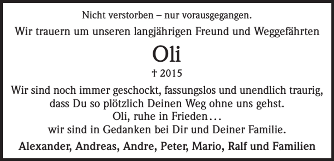 <p>Nicht verstorben – nur vorausgegangen.</p><p>Wir trauern um unseren langjährigen Freund und Weggefährten</p><p>Oli</p><p>† 2015</p><p>Wir sind noch immer geschockt, fassungslos und unendlich traurig,<br />dass Du so plötzlich Deinen Weg ohne uns gehst.<br />Oli, ruhe in Frieden . . .<br />wir sind in Gedanken bei Dir und Deiner Familie.<br />Alexander, Andreas, Andre, Peter, Mario, Ralf und Familien</p>