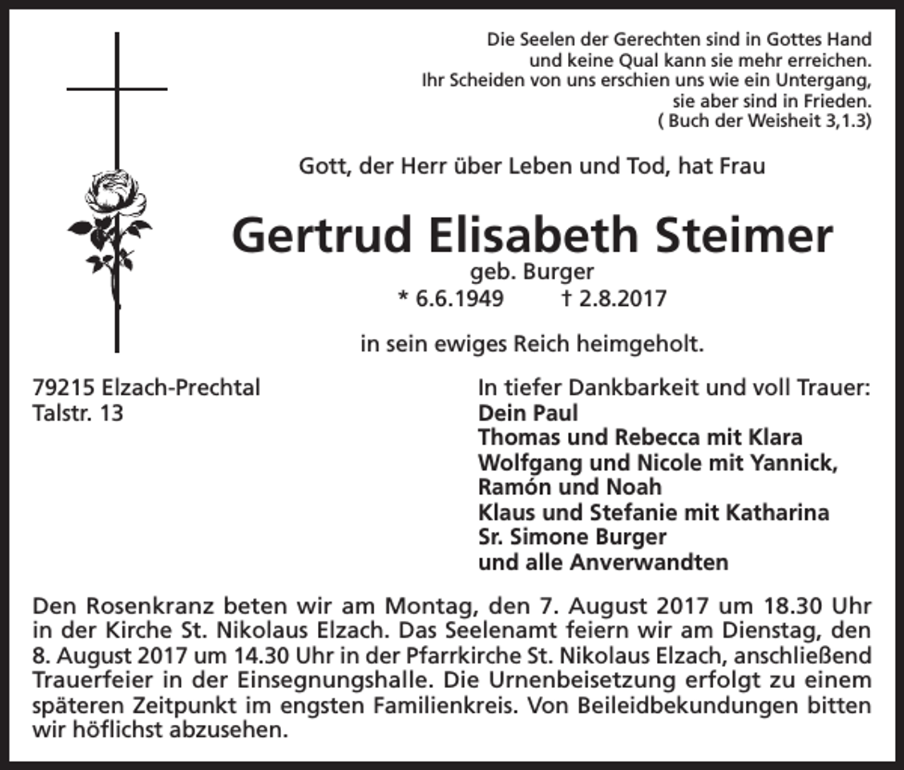 <p>Die Seelen der Gerechten sind in Gottes Hand<br />und keine Qual kann sie mehr erreichen.<br />Ihr Scheiden von uns erschien uns wie ein Untergang,<br />sie aber sind in Frieden.<br />( Buch der Weisheit 3,1.3)</p><p>Gott, der Herr über Leben und Tod, hat Frau</p><p>Gertrud Elisabeth Steimer<br />geb. Burger<br />* 6.6.1949<br />† 2.8.2017</p><p>in sein ewiges Reich heimgeholt.<br />79215 Elzach-Prechtal<br />In tiefer Dankbarkeit und voll Trauer:<br />Talstr. 13 Dein Paul<br />Thomas und Rebecca mit Klara<br />Wolfgang und Nicole mit Yannick,<br />Ramón und Noah<br />Klaus und Stefanie mit Katharina<br />Sr. Simone Burger<br />und alle Anverwandten<br />Den Rosenkranz beten wir am Montag, den 7. August 2017 um 18.30 Uhr<br />in der Kirche St. Nikolaus Elzach. Das Seelenamt feiern wir am Dienstag, den<br />8. August 2017 um 14.30 Uhr in der Pfarrkirche St. Nikolaus Elzach, anschließend<br />Trauerfeier in der Einsegnungshalle. Die Urnenbeisetzung erfolgt zu einem<br />späteren Zeitpunkt im engsten Familienkreis. Von Beileidbekundungen bitten<br />wir höflichst abzusehen.</p>