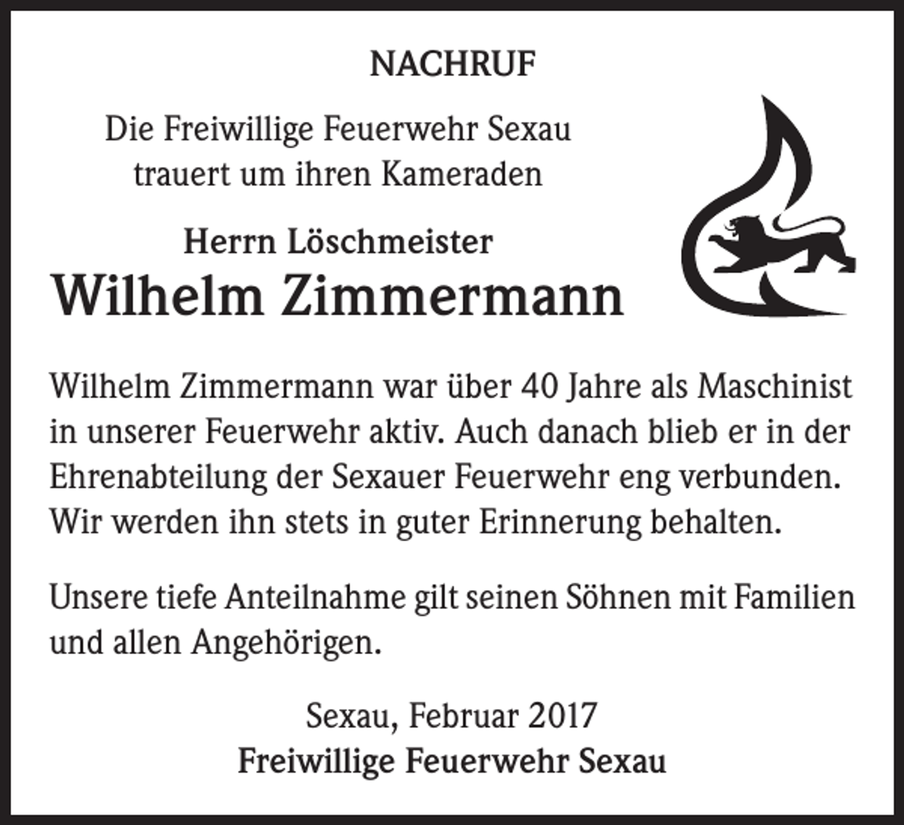 <p>NACHRUF<br />Die Freiwillige Feuerwehr Sexau<br />trauert um ihren Kameraden<br />Herrn Löschmeister</p><p>Wilhelm Zimmermann<br />Wilhelm Zimmermann war über 40 Jahre als Maschinist<br />in unserer Feuerwehr aktiv. Auch danach blieb er in der<br />Ehrenabteilung der Sexauer Feuerwehr eng verbunden.<br />Wir werden ihn stets in guter Erinnerung behalten.<br />Unsere tiefe Anteilnahme gilt seinen Söhnen mit Familien<br />und allen Angehörigen.<br />Sexau, Februar 2017<br />Freiwillige Feuerwehr Sexau</p>