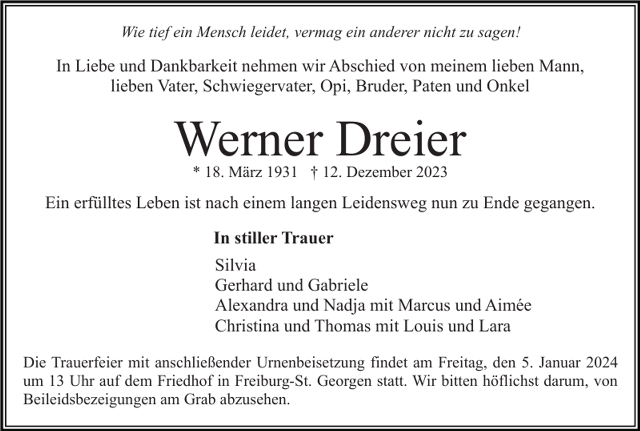 <p>Wie tief ein Mensch leidet, vermag ein anderer nicht zu sagen!</p><p>In Liebe und Dankbarkeit nehmen wir Abschied von meinem lieben Mann,<br />lieben Vater, Schwiegervater, Opi, Bruder, Paten und Onkel</p><p>Werner Dreier<br />* 18. März 1931 † 12. Dezember 2023</p><p>Ein erfülltes Leben ist nach einem langen Leidensweg nun zu Ende gegangen.<br />In stiller Trauer<br />Silvia<br />Gerhard und Gabriele<br />Alexandra und Nadja mit Marcus und Aimée<br />Christina und Thomas mit Louis und Lara<br />Die Trauerfeier mit anschließender Urnenbeisetzung findet am Freitag, den 5. Januar 2024<br />um 13 Uhr auf dem Friedhof in Freiburg-St. Georgen statt. Wir bitten höflichst darum, von<br />Beileidsbezeigungen am Grab abzusehen.</p>