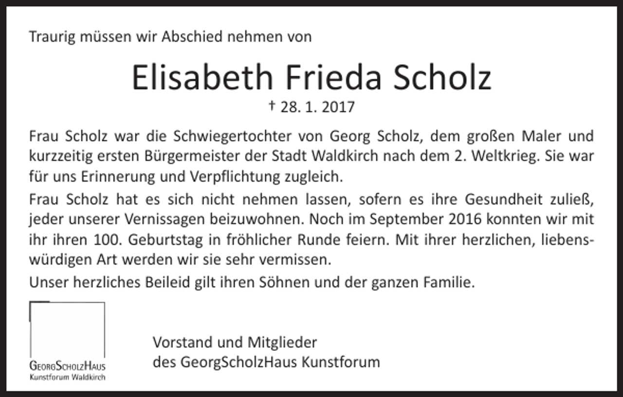 <p>Traurig müssen wir Abschied nehmen von</p><p>Elisabeth Frieda Scholz<br />† 28. 1. 2017</p><p>Frau Scholz war die Schwiegertochter von Georg Scholz, dem großen Maler und<br />kurzzeitig ersten Bürgermeister der Stadt Waldkirch nach dem 2. Weltkrieg. Sie war<br />für uns Erinnerung und Verpflichtung zugleich.<br />Frau Scholz hat es sich nicht nehmen lassen, sofern es ihre Gesundheit zuließ,<br />jeder unserer Vernissagen beizuwohnen. Noch im September 2016 konnten wir mit<br />ihr ihren 100. Geburtstag in fröhlicher Runde feiern. Mit ihrer herzlichen, liebenswürdigen Art werden wir sie sehr vermissen.<br />Unser herzliches Beileid gilt ihren Söhnen und der ganzen Familie.<br />Vorstand und Mitglieder<br />des GeorgScholzHaus Kunstforum</p>