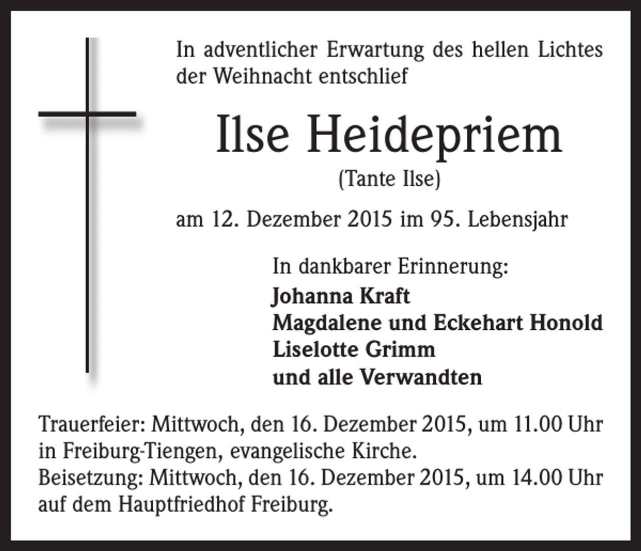 <p>In adventlicher Erwartung des hellen Lichtes<br />der Weihnacht entschlief</p><p>Ilse Heidepriem<br />(Tante Ilse)</p><p>am 12. Dezember 2015 im 95. Lebensjahr<br />In dankbarer Erinnerung:<br />Johanna Kraft<br />Magdalene und Eckehart Honold<br />Liselotte Grimm<br />und alle Verwandten<br />Trauerfeier: Mittwoch, den 16. Dezember 2015, um 11.00 Uhr<br />in Freiburg-Tiengen, evangelische Kirche.<br />Beisetzung: Mittwoch, den 16. Dezember 2015, um 14.00 Uhr<br />auf dem Hauptfriedhof Freiburg.</p>