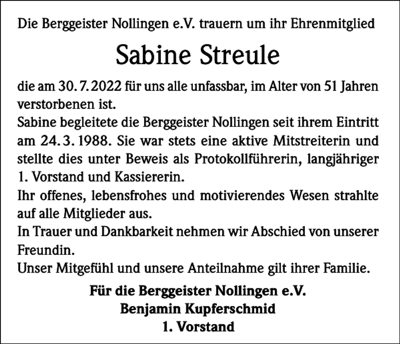 <p>Die Berggeister Nollingen e.V. trauern um ihr Ehrenmitglied</p><p>Sabine Streule<br />die am 30. 7. 2022 für uns alle unfassbar, im Alter von 51 Jahren<br />verstorbenen ist.<br />Sabine begleitete die Berggeister Nollingen seit ihrem Eintritt<br />am 24. 3. 1988. Sie war stets eine aktive Mitstreiterin und<br />stellte dies unter Beweis als Protokollführerin, langjähriger<br />1. Vorstand und Kassiererin.<br />Ihr offenes, lebensfrohes und motivierendes Wesen strahlte<br />auf alle Mitglieder aus.<br />In Trauer und Dankbarkeit nehmen wir Abschied von unserer<br />Freundin.<br />Unser Mitgefühl und unsere Anteilnahme gilt ihrer Familie.<br />Für die Berggeister Nollingen e.V.<br />Benjamin Kupferschmid<br />1. Vorstand</p>