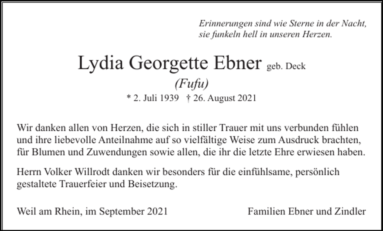 <p>Erinnerungen sind wie Sterne in der Nacht,<br />sie funkeln hell in unseren Herzen.</p><p>Lydia Georgette Ebner geb. Deck<br />(Fufu)<br />* 2. Juli 1939 † 26. August 2021</p><p>Wir danken allen von Herzen, die sich in stiller Trauer mit uns verbunden fühlen<br />und ihre liebevolle Anteilnahme auf so vielfältige Weise zum Ausdruck brachten,<br />für Blumen und Zuwendungen sowie allen, die ihr die letzte Ehre erwiesen haben.<br />Herrn Volker Willrodt danken wir besonders für die einfühlsame, persönlich<br />gestaltete Trauerfeier und Beisetzung.<br />Weil am Rhein, im September 2021</p><p>Familien Ebner und Zindler</p>