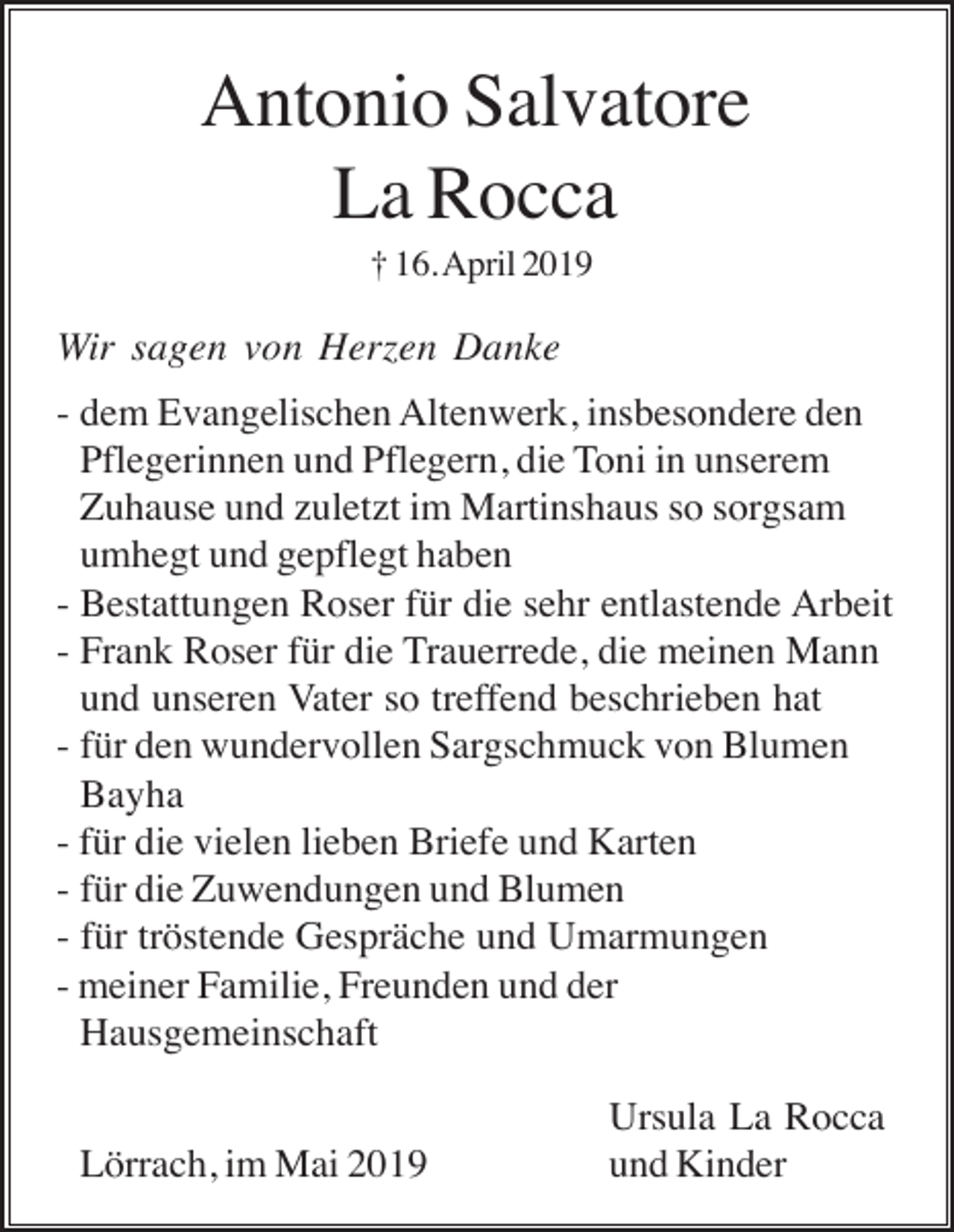 <p>Antonio Salvatore<br />La Rocca<br />† 16. April 2019</p><p>Wir sagen von Herzen Danke<br />- dem Evangelischen Altenwerk, insbesondere den<br />Pflegerinnen und Pflegern, die Toni in unserem<br />Zuhause und zuletzt im Martinshaus so sorgsam<br />umhegt und gepflegt haben<br />- Bestattungen Roser für die sehr entlastende Arbeit<br />- Frank Roser für die Trauerrede, die meinen Mann<br />und unseren Vater so treffend beschrieben hat<br />- für den wundervollen Sargschmuck von Blumen<br />Bayha<br />- für die vielen lieben Briefe und Karten<br />- für die Zuwendungen und Blumen<br />- für tröstende Gespräche und Umarmungen<br />- meiner Familie, Freunden und der<br />Hausgemeinschaft<br />Lörrach, im Mai 2019</p><p>Ursula La Rocca<br />und Kinder</p>